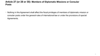 71
− Nothing in this Agreement shall affect the fiscal privileges of members of diplomatic mission or
consular posts under the general rules of international law or under the provisions of special
Agreements.
Article 27 (or 28 or 30): Members of Diplomatic Missions or Consular
Posts
 