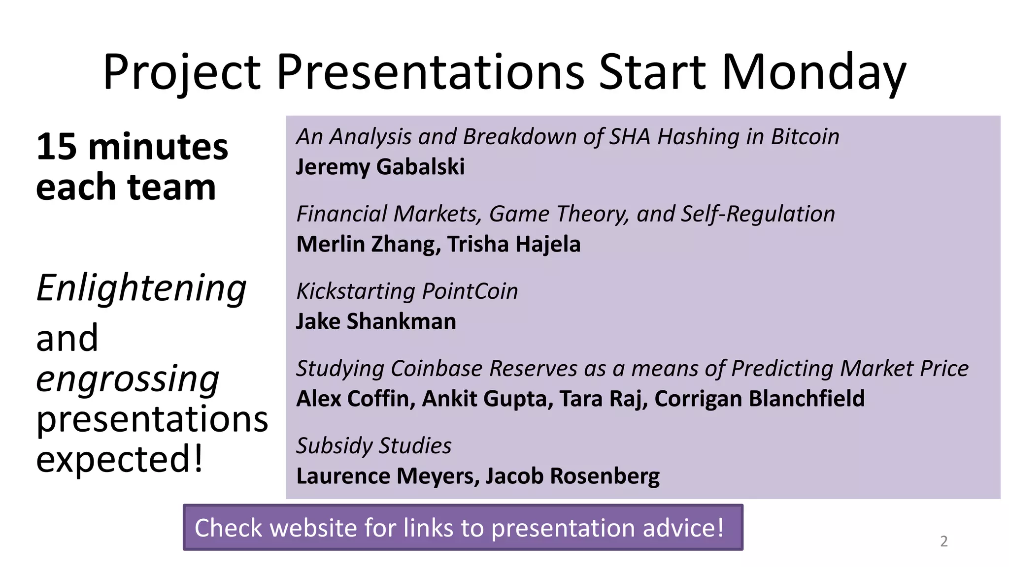 Project Presentations Start Monday
15 minutes
each team
Enlightening
and
engrossing
presentations
expected!
2
An Analysis and Breakdown of SHA Hashing in Bitcoin
Jeremy Gabalski
Financial Markets, Game Theory, and Self-Regulation
Merlin Zhang, Trisha Hajela
Kickstarting PointCoin
Jake Shankman
Studying Coinbase Reserves as a means of Predicting Market Price
Alex Coffin, Ankit Gupta, Tara Raj, Corrigan Blanchfield
Subsidy Studies
Laurence Meyers, Jacob Rosenberg
Check website for links to presentation advice!