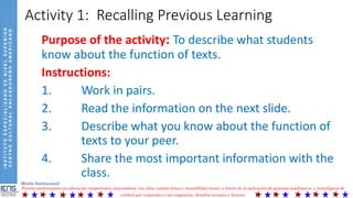 INSTITUTOESPECIALIZADODENIVELSUPERIOR
CENTROCULTURALSALVADOREÑOAMERICANO
Misión Institucional:
Formar profesionales en educación competentes, innovadores, con altos valores éticos y sensibilidad social, a través de la aplicación de procesos académicos y tecnológicos de
calidad que respondan a las exigencias, desafíos actuales y futuros.
Activity 1: Recalling Previous Learning
Purpose of the activity: To describe what students
know about the function of texts.
Instructions:
1. Work in pairs.
2. Read the information on the next slide.
3. Describe what you know about the function of
texts to your peer.
4. Share the most important information with the
class.
 