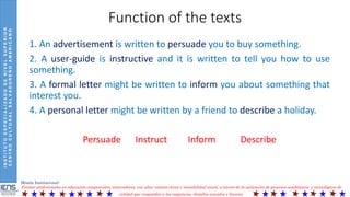 INSTITUTOESPECIALIZADODENIVELSUPERIOR
CENTROCULTURALSALVADOREÑOAMERICANO
Misión Institucional:
Formar profesionales en educación competentes, innovadores, con altos valores éticos y sensibilidad social, a través de la aplicación de procesos académicos y tecnológicos de
calidad que respondan a las exigencias, desafíos actuales y futuros.
Function of the texts
1. An advertisement is written to persuade you to buy something.
2. A user-guide is instructive and it is written to tell you how to use
something.
3. A formal letter might be written to inform you about something that
interest you.
4. A personal letter might be written by a friend to describe a holiday.
Persuade Instruct Inform Describe
 