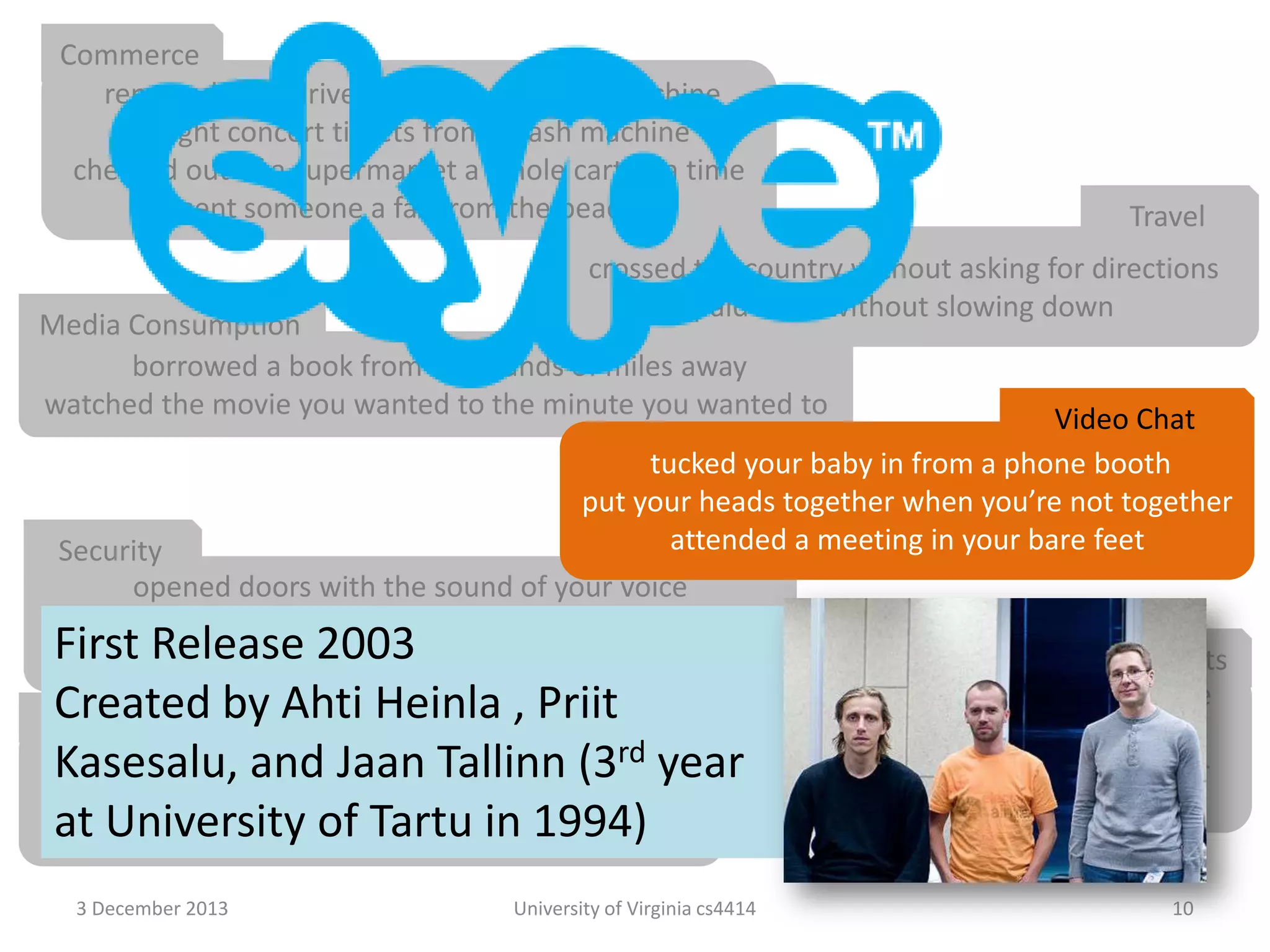 Commerce
renewed your driver’s license at a cash machine
bought concert tickets from a cash machine
checked out of a supermarket a whole cart at a time
sent someone a fax from the beach

Travel

crossed the country without asking for directions
paid a toll without slowing down

Media Consumption
borrowed a book from thousands of miles away
watched the movie you wanted to the minute you wanted to

Video Chat
tucked your baby in from a phone booth
put your heads together when you’re not together
attended a meeting in your bare feet
Security
opened doors with the sound of your voice
kept an eye on your home when you’re not at home
Firstcarried your medical history in your wallet
Release 2003
Agents
conducted business in a language
Created by Ahti Heinla , Priit
Education
you don’t understand
rd
learned special things from faraway places year had an assistant who lived in your
Kasesalu, and Jaan Tallinn (3
had a classmate who is thousands of miles away
computer
at University car with a television
fixed your of Tartu in 1994)
3 December 2013

University of Virginia cs4414

10

 