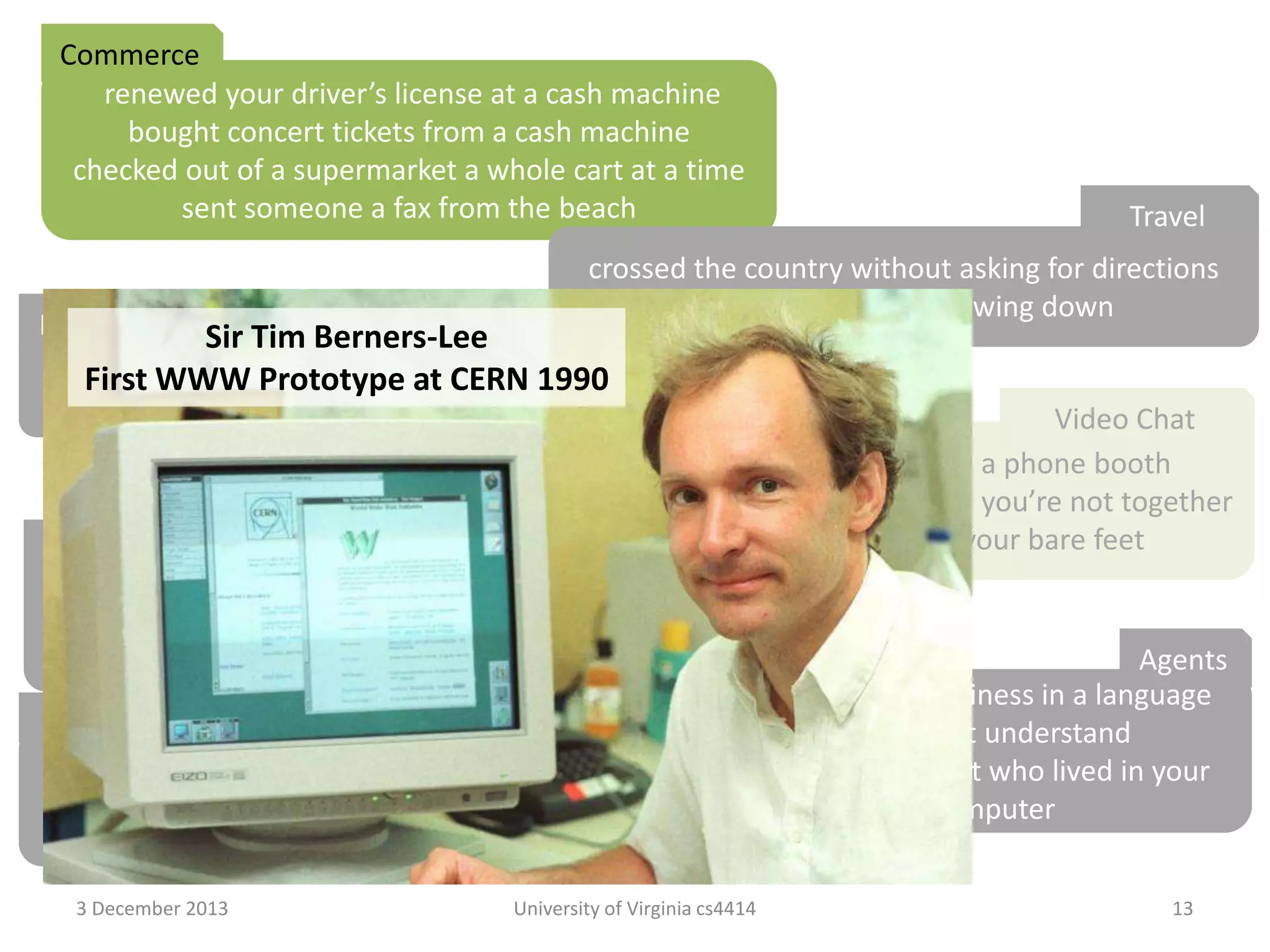Commerce
renewed your driver’s license at a cash machine
bought concert tickets from a cash machine
checked out of a supermarket a whole cart at a time
sent someone a fax from the beach

Travel

crossed the country without asking for directions
paid a toll without slowing down

Media Consumption Berners-Lee
Sir Tim
borrowed a book from thousands of
First WWW Prototype at CERN 1990miles away
watched the movie you wanted to the minute you wanted to

Video Chat
tucked your baby in from a phone booth
put your heads together when you’re not together
attended a meeting in your bare feet
Security
opened doors with the sound of your voice
kept an eye on your home when you’re not at home
Agents
carried your medical history in your wallet
conducted business in a language
Education
you don’t understand
learned special things from faraway places
had an assistant who lived in your
had a classmate who is thousands of miles away
computer
fixed your car with a television
3 December 2013

University of Virginia cs4414

13

 