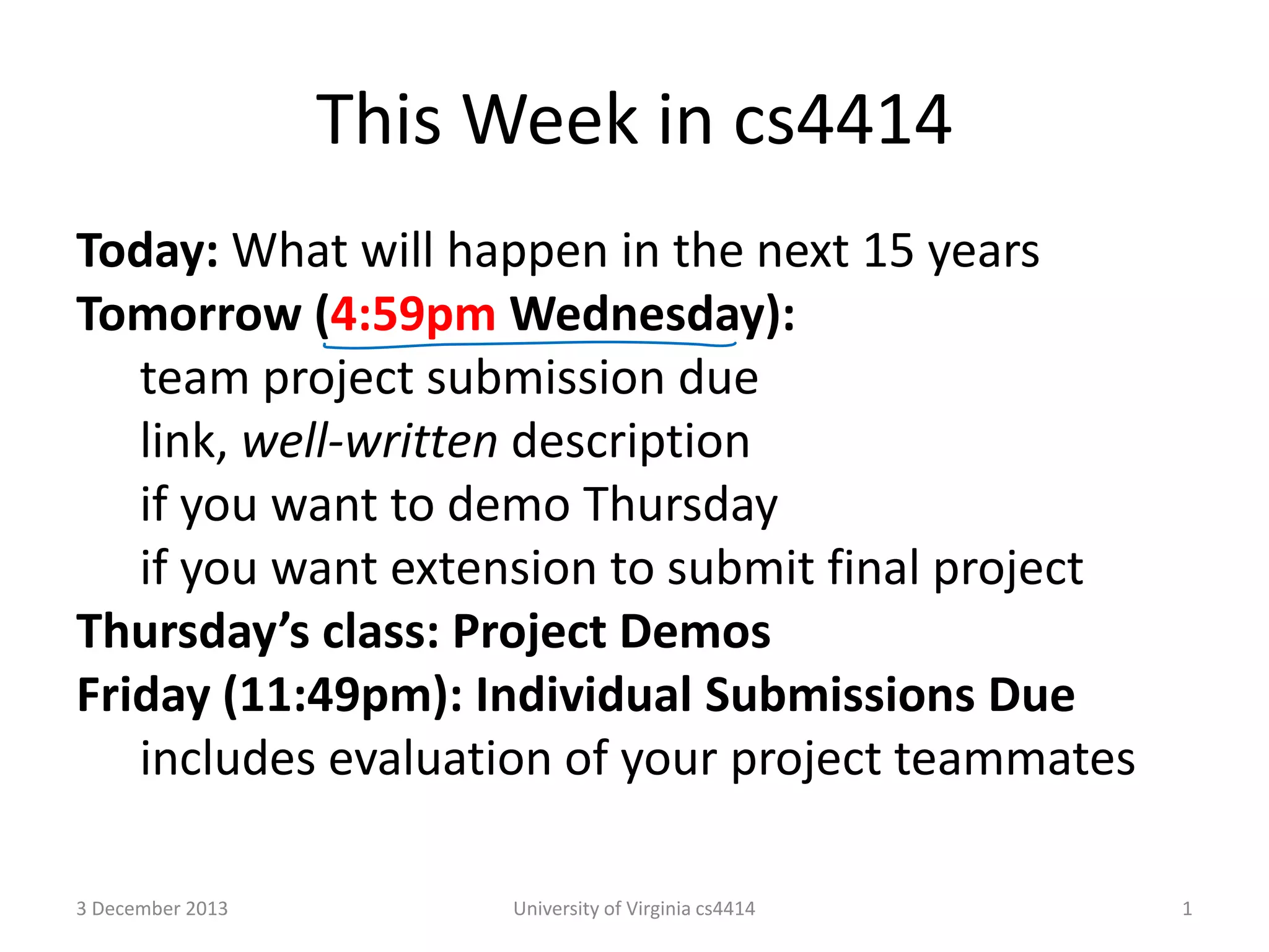 This Week in cs4414
Today: What will happen in the next 15 years
Tomorrow (4:59pm Wednesday):
team project submission due
link, well-written description
if you want to demo Thursday
if you want extension to submit final project
Thursday’s class: Project Demos
Friday (11:49pm): Individual Submissions Due
includes evaluation of your project teammates
3 December 2013

University of Virginia cs4414

1

 