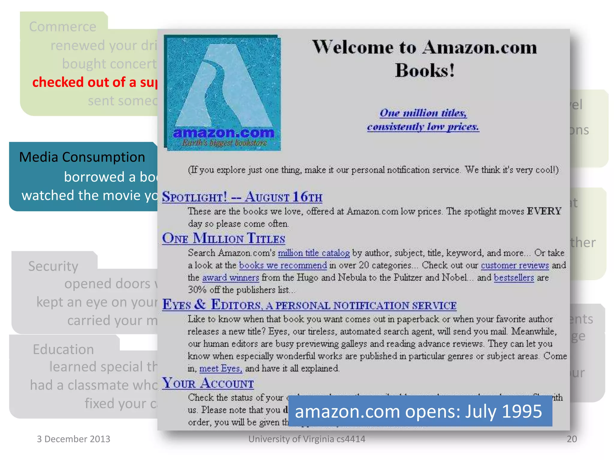 Commerce
renewed your driver’s license at a cash machine
bought concert tickets from a cash machine
checked out of a supermarket a whole cart at a time
sent someone a fax from the beach

Travel

crossed the country without asking for directions
paid a toll without slowing down

Media Consumption
borrowed a book from thousands of miles away
watched the movie you wanted to the minute you wanted to

Video Chat
tucked your baby in from a phone booth
put your heads together when you’re not together
attended a meeting in your bare feet
Security
opened doors with the sound of your voice
kept an eye on your home when you’re not at home
Agents
carried your medical history in your wallet
conducted business in a language
Education
you don’t understand
learned special things from faraway places
had an assistant who lived in your
had a classmate who is thousands of miles away
computer
fixed your car with a television

amazon.com opens: July 1995

3 December 2013

University of Virginia cs4414

20

 