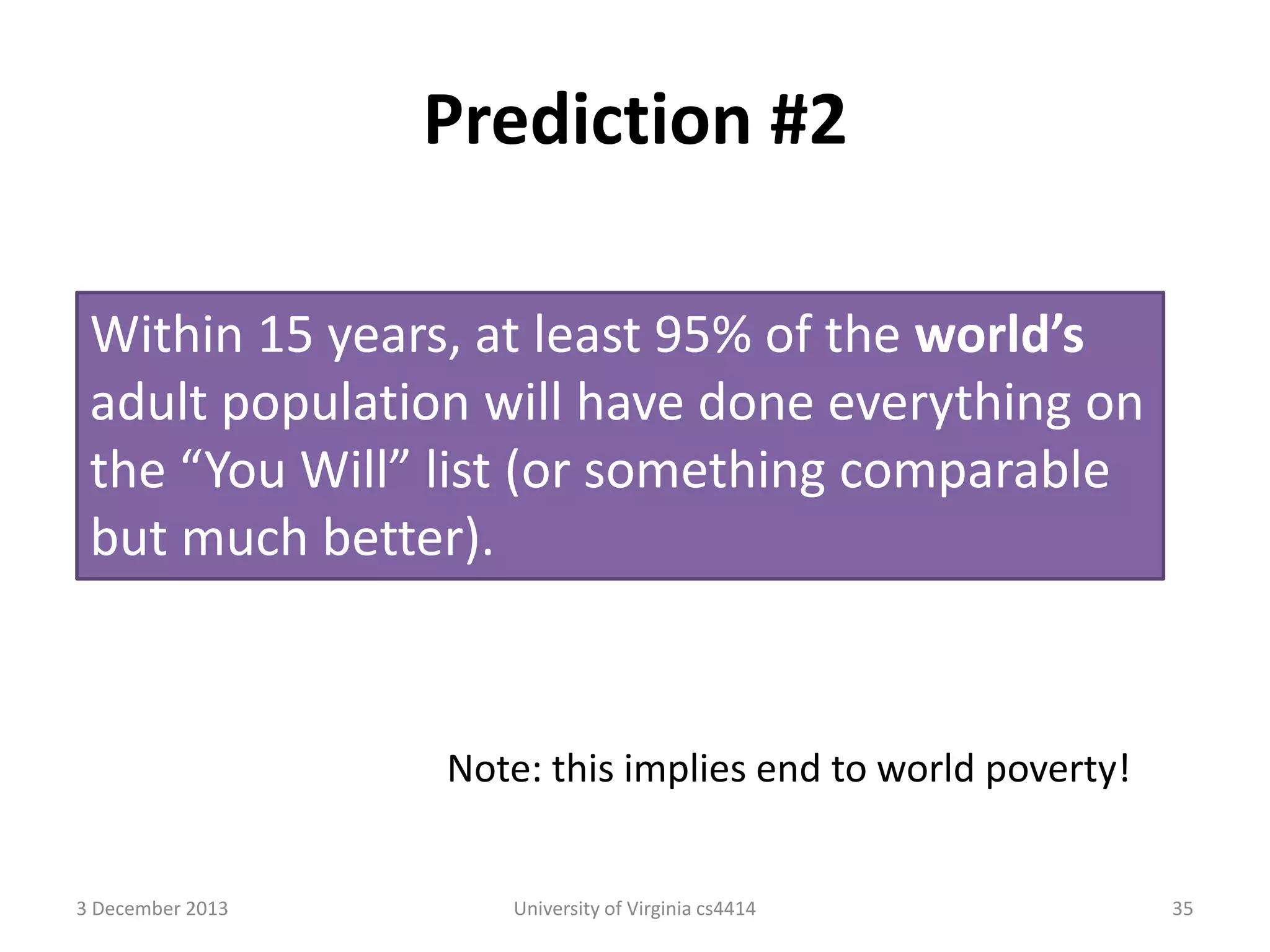 Prediction #2
Within 15 years, at least 95% of the world’s
adult population will have done everything on
the “You Will” list (or something comparable
but much better).

Note: this implies end to world poverty!

3 December 2013

University of Virginia cs4414

35

 