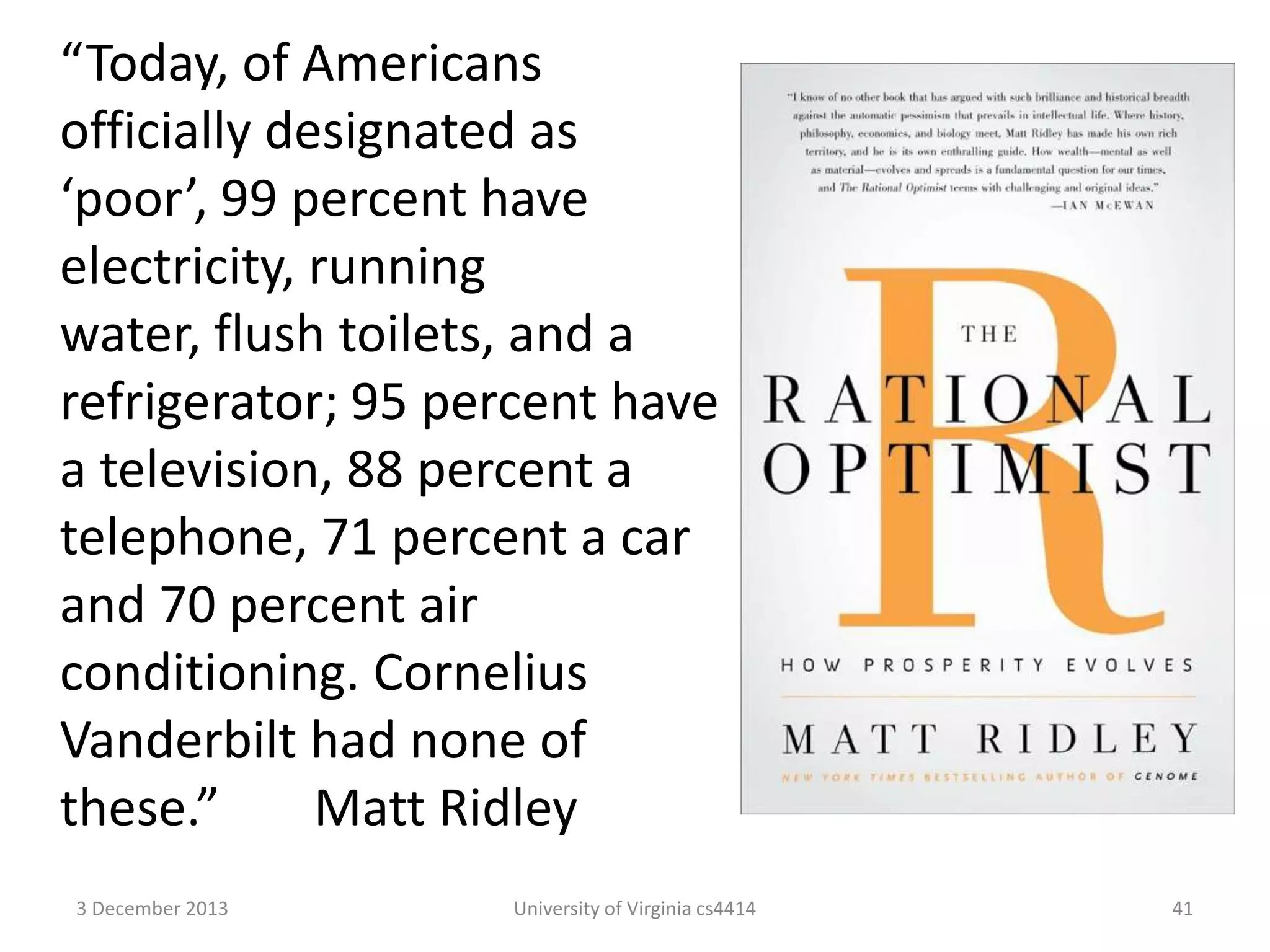 “Today, of Americans
officially designated as
‘poor’, 99 percent have
electricity, running
water, flush toilets, and a
refrigerator; 95 percent have
a television, 88 percent a
telephone, 71 percent a car
and 70 percent air
conditioning. Cornelius
Vanderbilt had none of
these.”
Matt Ridley
3 December 2013

University of Virginia cs4414

41

 