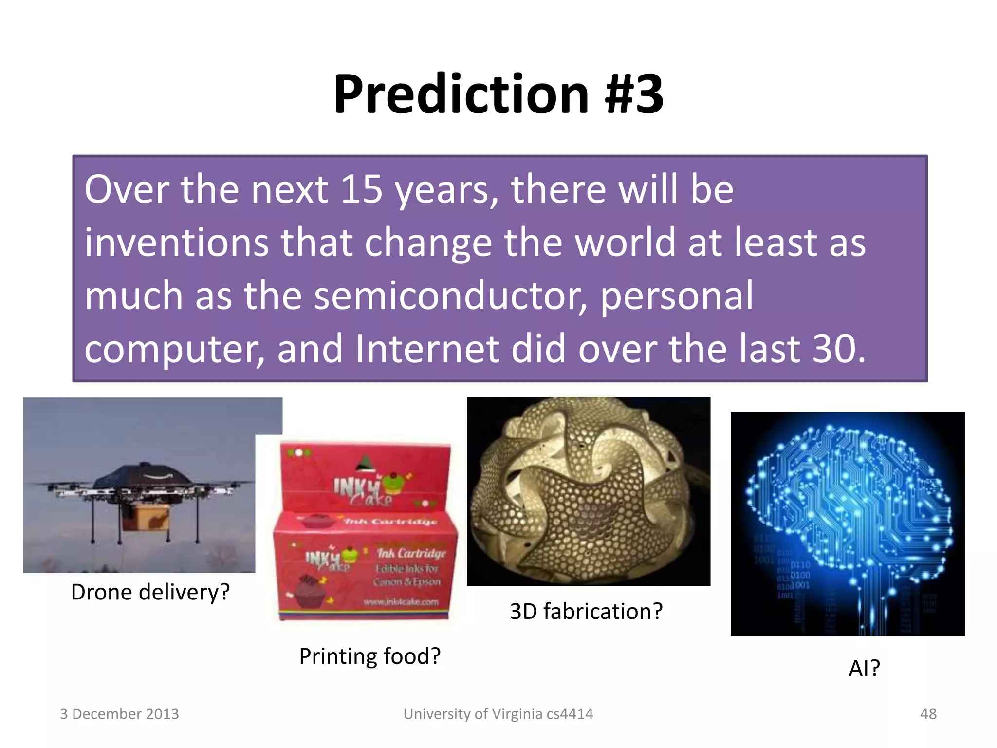 Prediction #3
Over the next 15 years, there will be
inventions that change the world at least as
much as the semiconductor, personal
computer, and Internet did over the last 30.

Drone delivery?

3D fabrication?

Printing food?
3 December 2013

University of Virginia cs4414

AI?
48

 