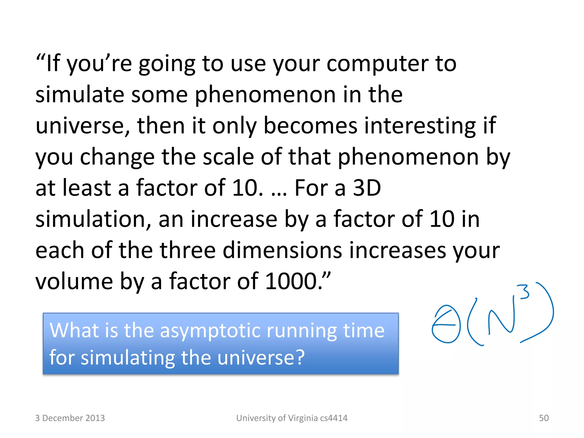 “If you’re going to use your computer to
simulate some phenomenon in the
universe, then it only becomes interesting if
you change the scale of that phenomenon by
at least a factor of 10. … For a 3D
simulation, an increase by a factor of 10 in
each of the three dimensions increases your
volume by a factor of 1000.”
What is the asymptotic running time
for simulating the universe?
3 December 2013

University of Virginia cs4414

50

 