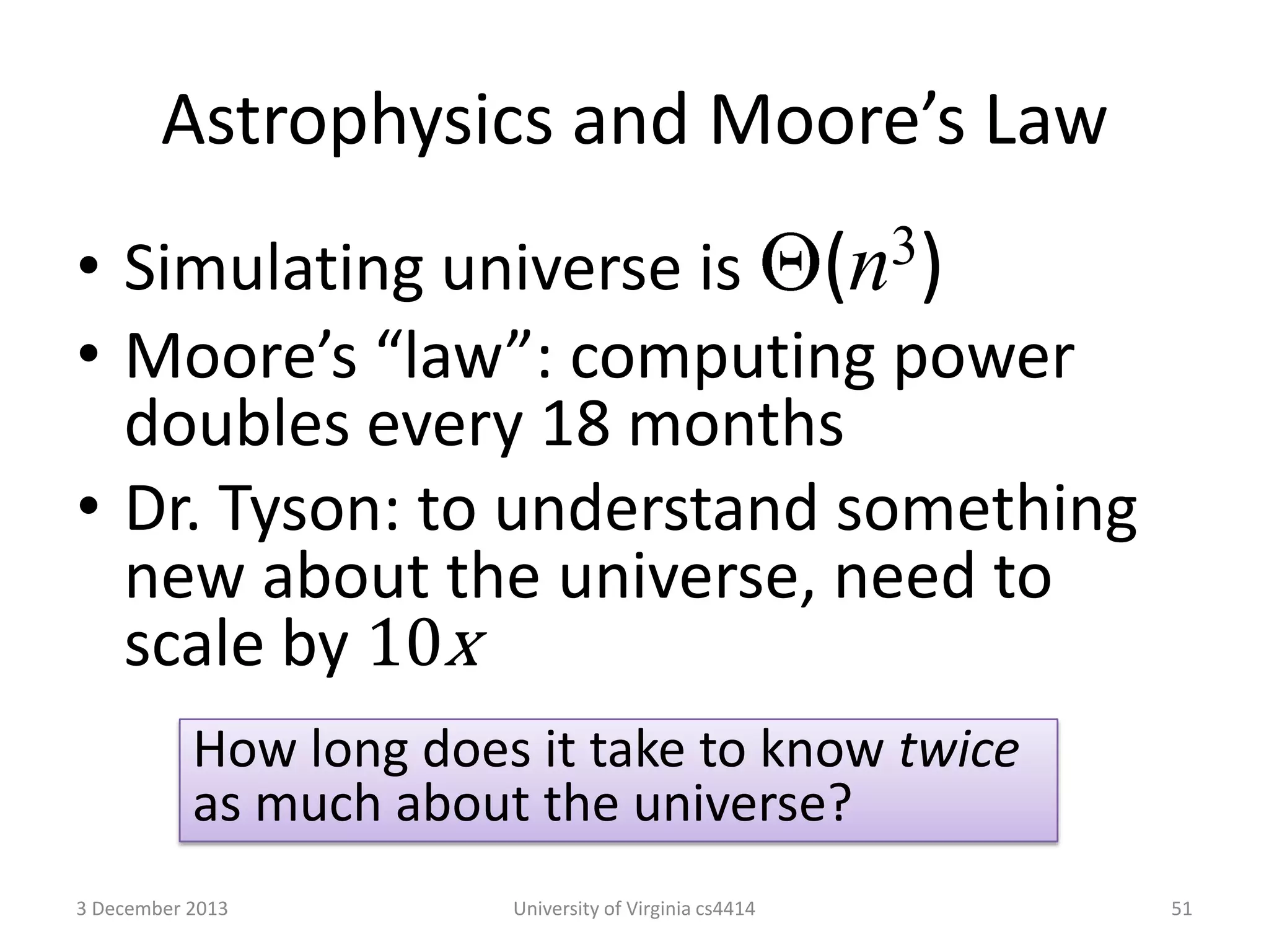 Astrophysics and Moore’s Law
3)
(n

• Simulating universe is
• Moore’s “law”: computing power
doubles every 18 months
• Dr. Tyson: to understand something
new about the universe, need to
scale by 10x
How long does it take to know twice
as much about the universe?
3 December 2013

University of Virginia cs4414

51

 