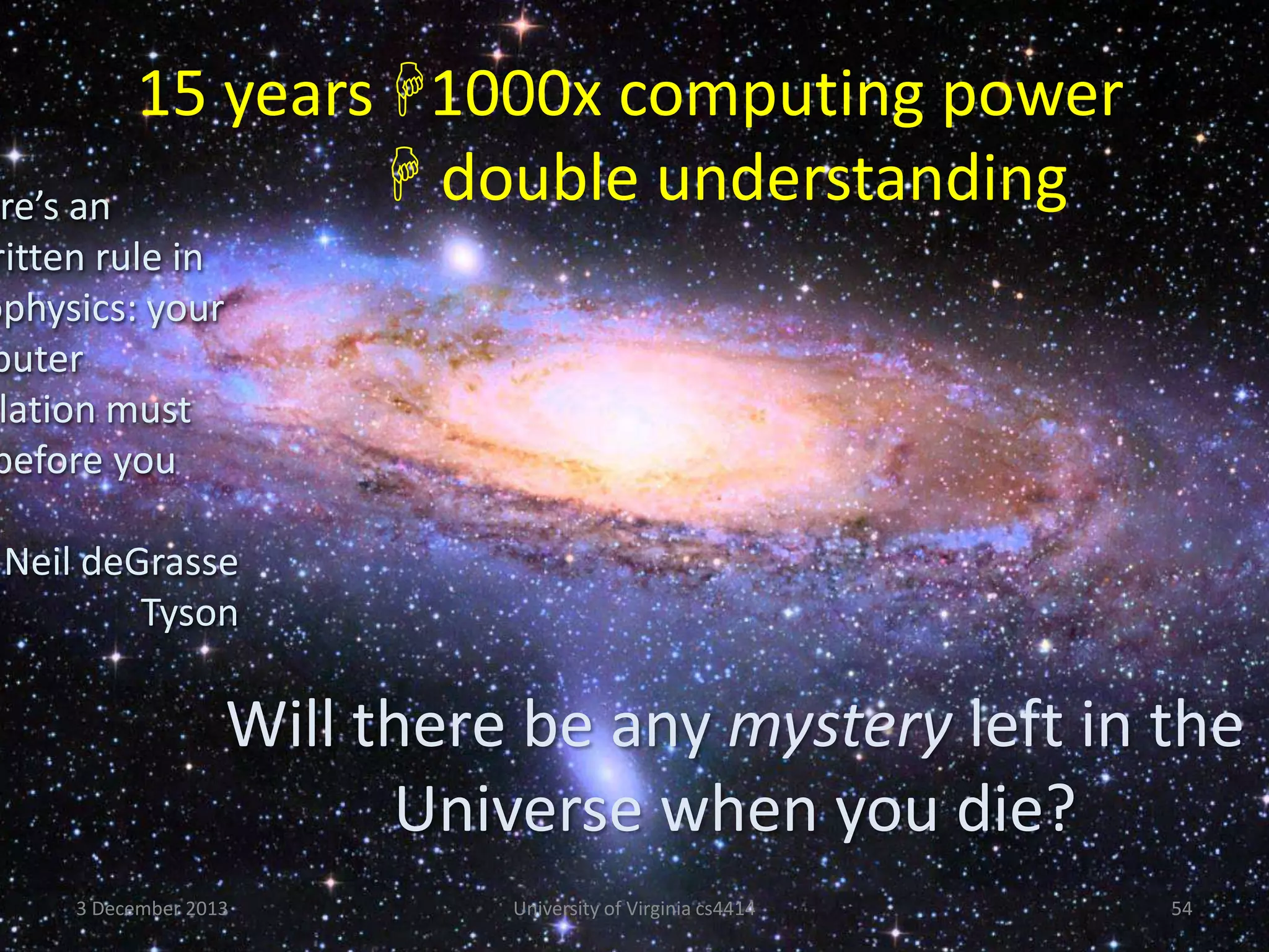 15 years 1000x computing power
 double understanding

re’s an
ritten rule in
ophysics: your
puter
lation must
before you

Neil deGrasse
Tyson

Will there be any mystery left in the
Universe when you die?
3 December 2013

University of Virginia cs4414

54

 