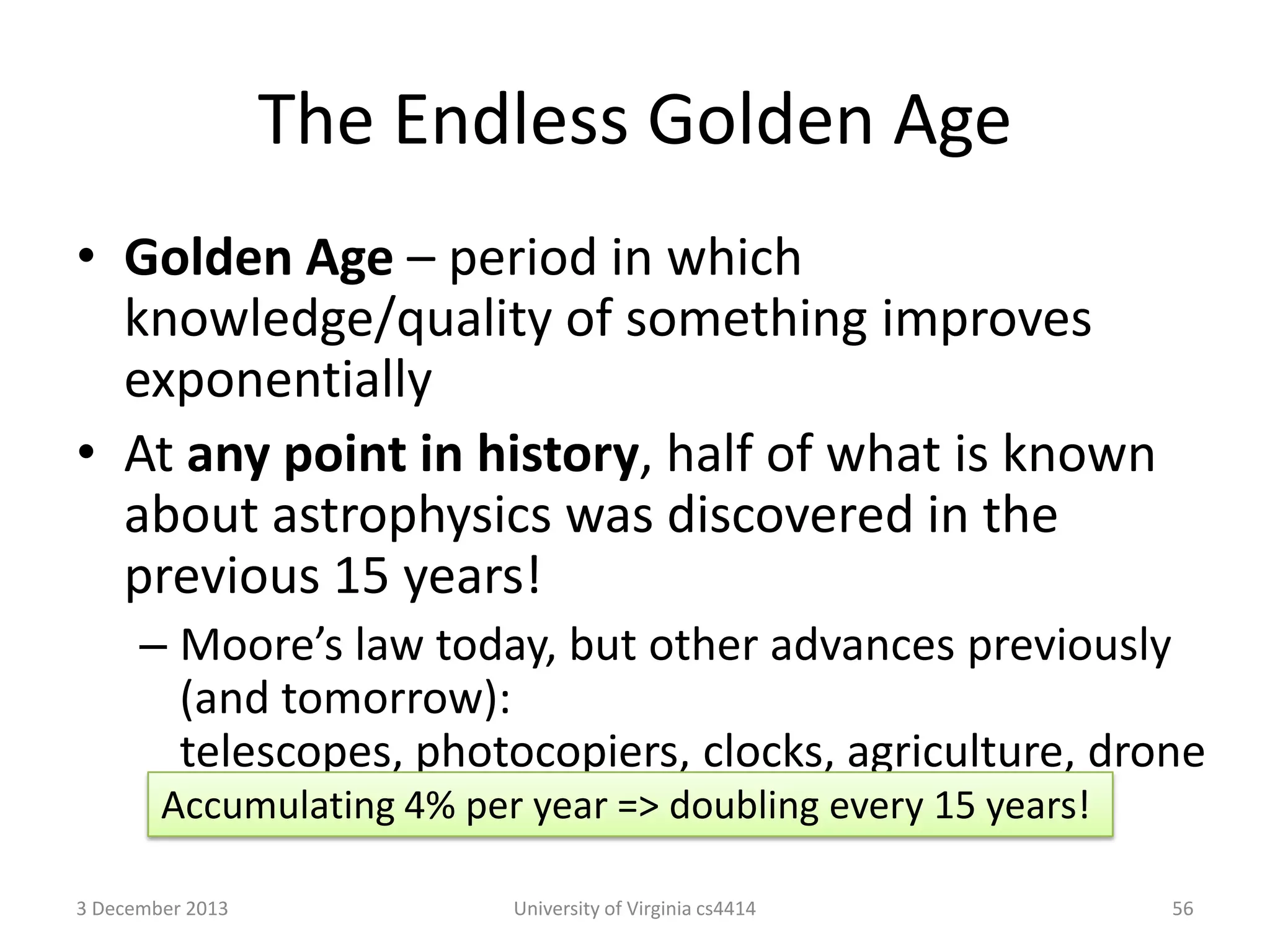 The Endless Golden Age
• Golden Age – period in which
knowledge/quality of something improves
exponentially
• At any point in history, half of what is known
about astrophysics was discovered in the
previous 15 years!
– Moore’s law today, but other advances previously
(and tomorrow):
telescopes, photocopiers, clocks, agriculture, drone
Accumulating 4% per year => doubling every 15 years!
delivery, personal assistant, etc.
3 December 2013

University of Virginia cs4414

56

 