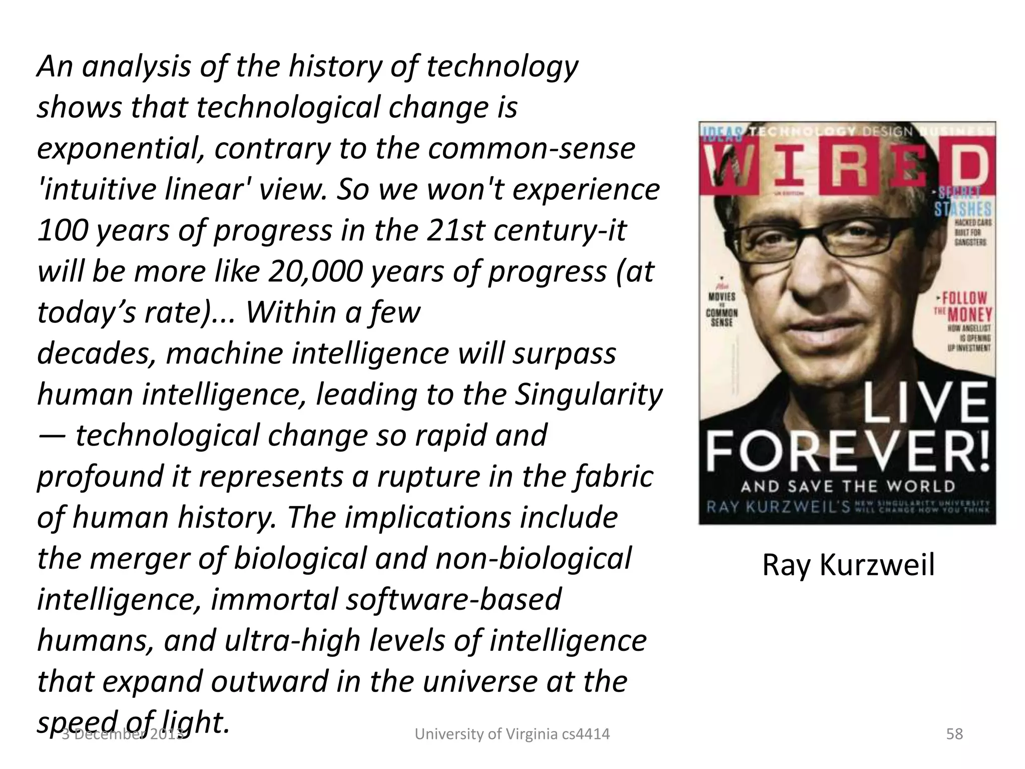An analysis of the history of technology
shows that technological change is
exponential, contrary to the common-sense
'intuitive linear' view. So we won't experience
100 years of progress in the 21st century-it
will be more like 20,000 years of progress (at
today’s rate)... Within a few
decades, machine intelligence will surpass
human intelligence, leading to the Singularity
— technological change so rapid and
profound it represents a rupture in the fabric
of human history. The implications include
the merger of biological and non-biological
intelligence, immortal software-based
humans, and ultra-high levels of intelligence
that expand outward in the universe at the
speed of2013
3 December light.
University of Virginia cs4414

Ray Kurzweil

58

 