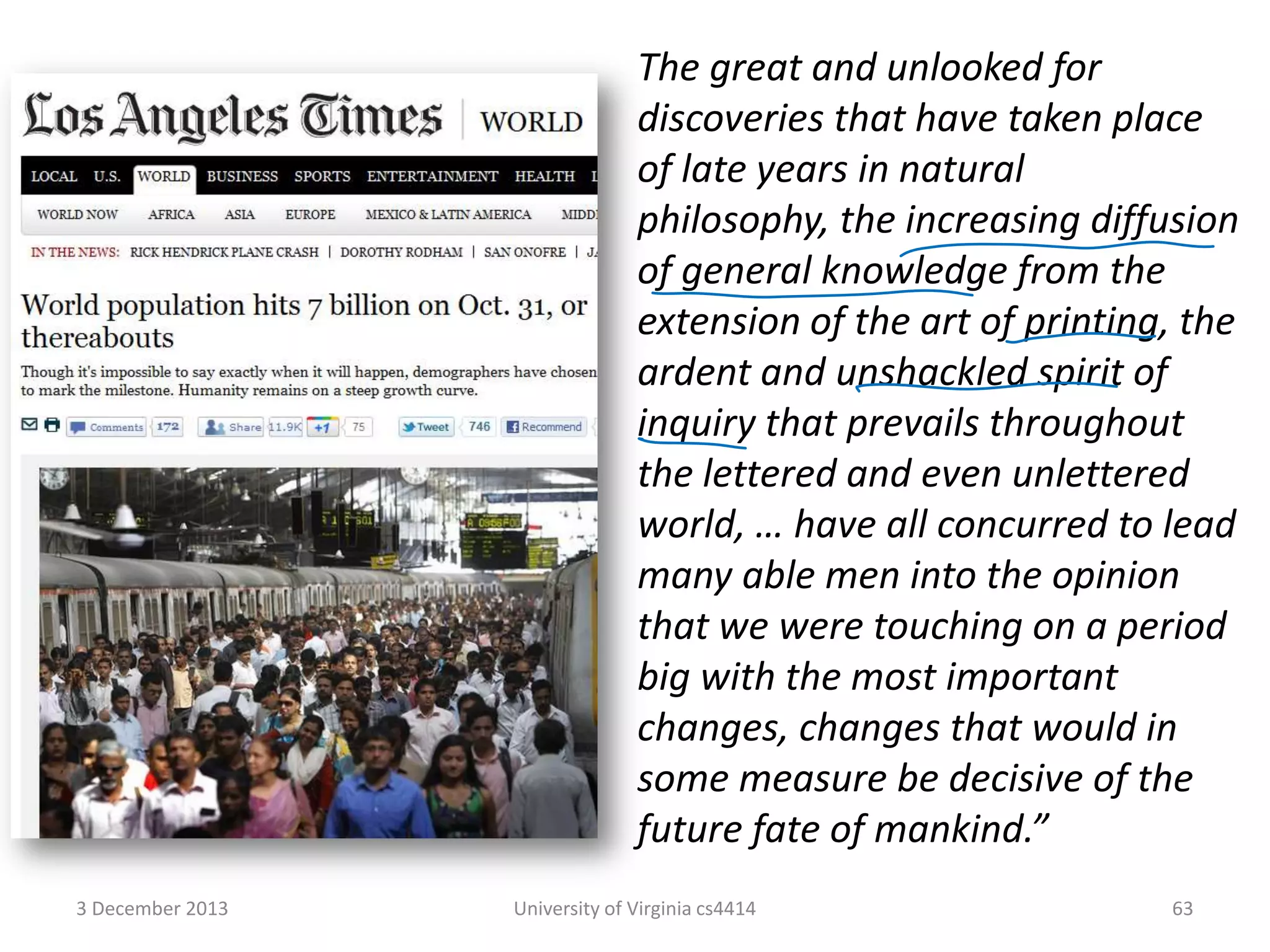 The great and unlooked for
discoveries that have taken place
of late years in natural
philosophy, the increasing diffusion
of general knowledge from the
extension of the art of printing, the
ardent and unshackled spirit of
inquiry that prevails throughout
the lettered and even unlettered
world, … have all concurred to lead
many able men into the opinion
that we were touching on a period
big with the most important
changes, changes that would in
some measure be decisive of the
future fate of mankind.”
3 December 2013

University of Virginia cs4414

63

 