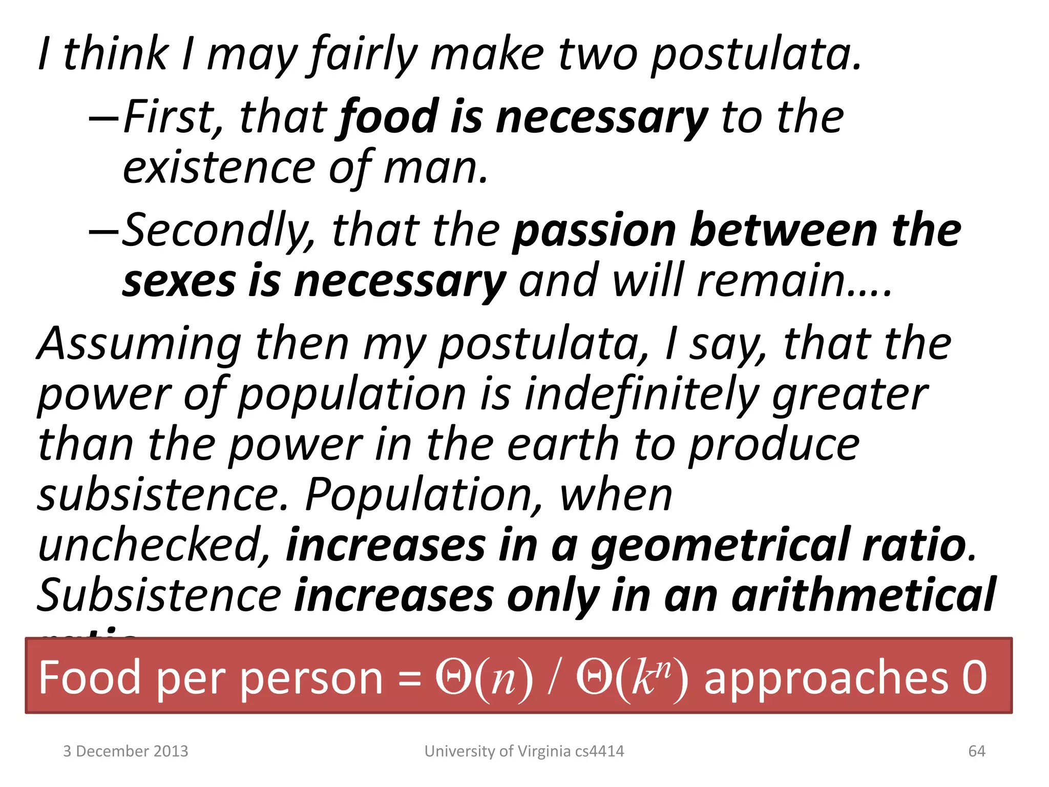 I think I may fairly make two postulata.
–First, that food is necessary to the
existence of man.
–Secondly, that the passion between the
sexes is necessary and will remain….
Assuming then my postulata, I say, that the
power of population is indefinitely greater
than the power in the earth to produce
subsistence. Population, when
unchecked, increases in a geometrical ratio.
Subsistence increases only in an arithmetical
ratio.
Food per person = (n) / (kn) approaches 0
3 December 2013

University of Virginia cs4414

64

 