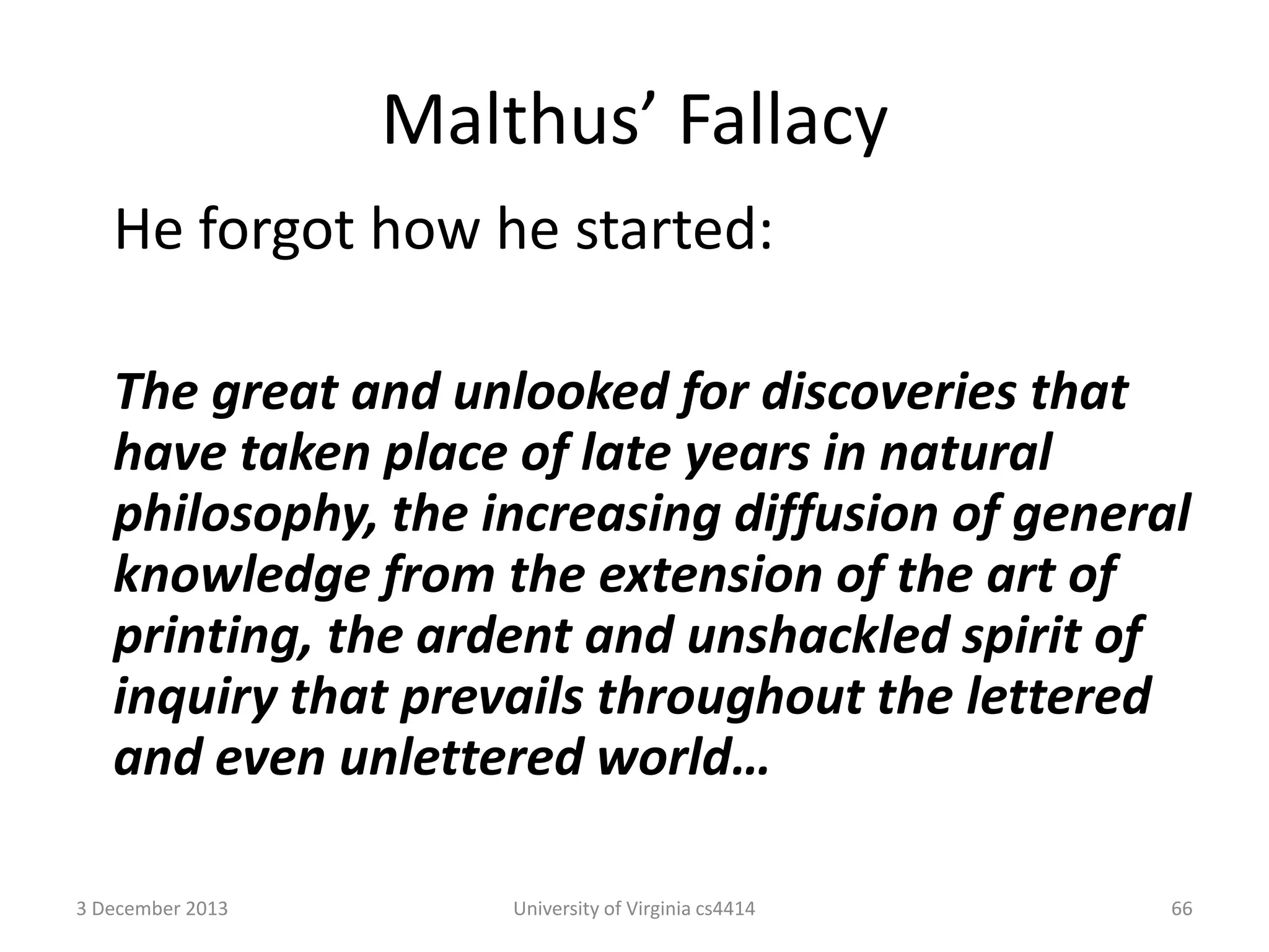 Malthus’ Fallacy
He forgot how he started:
The great and unlooked for discoveries that
have taken place of late years in natural
philosophy, the increasing diffusion of general
knowledge from the extension of the art of
printing, the ardent and unshackled spirit of
inquiry that prevails throughout the lettered
and even unlettered world…
3 December 2013

University of Virginia cs4414

66

 