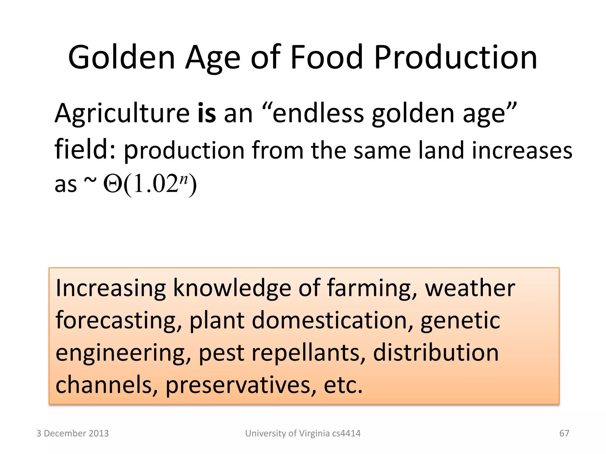 Golden Age of Food Production
Agriculture is an “endless golden age”
field: production from the same land increases
as ~ (1.02n)

Increasing knowledge of farming, weather
forecasting, plant domestication, genetic
engineering, pest repellants, distribution
channels, preservatives, etc.
3 December 2013

University of Virginia cs4414

67

 