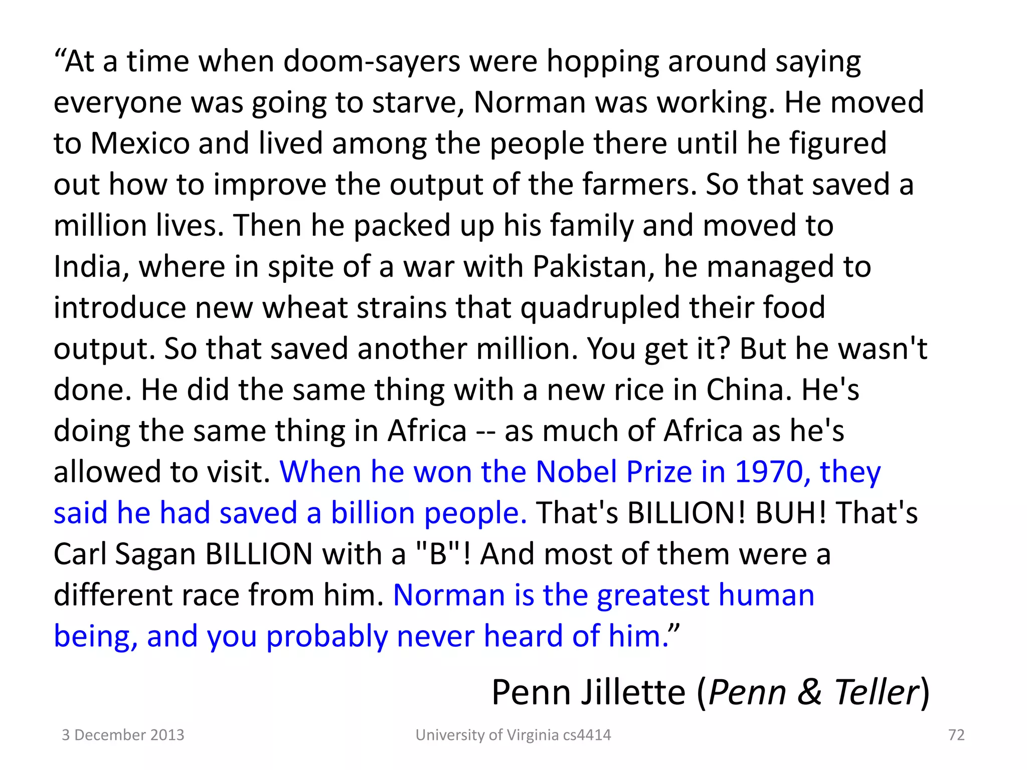 “At a time when doom-sayers were hopping around saying
everyone was going to starve, Norman was working. He moved
to Mexico and lived among the people there until he figured
out how to improve the output of the farmers. So that saved a
million lives. Then he packed up his family and moved to
India, where in spite of a war with Pakistan, he managed to
introduce new wheat strains that quadrupled their food
output. So that saved another million. You get it? But he wasn't
done. He did the same thing with a new rice in China. He's
doing the same thing in Africa -- as much of Africa as he's
allowed to visit. When he won the Nobel Prize in 1970, they
said he had saved a billion people. That's BILLION! BUH! That's
Carl Sagan BILLION with a "B"! And most of them were a
different race from him. Norman is the greatest human
being, and you probably never heard of him.”

Penn Jillette (Penn & Teller)
3 December 2013

University of Virginia cs4414

72

 