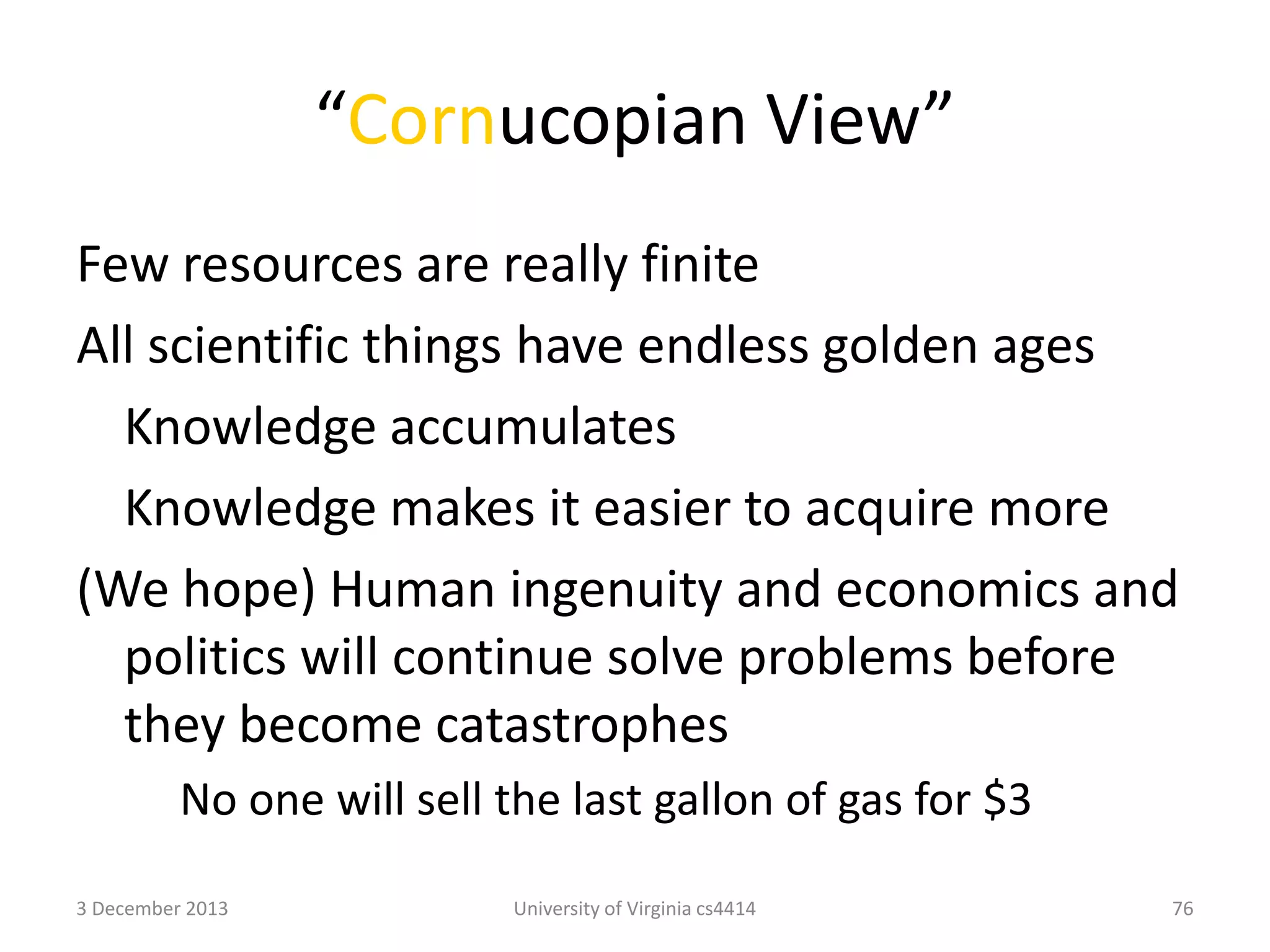 “Cornucopian View”
Few resources are really finite
All scientific things have endless golden ages
Knowledge accumulates
Knowledge makes it easier to acquire more
(We hope) Human ingenuity and economics and
politics will continue solve problems before
they become catastrophes
No one will sell the last gallon of gas for $3
3 December 2013

University of Virginia cs4414

76

 