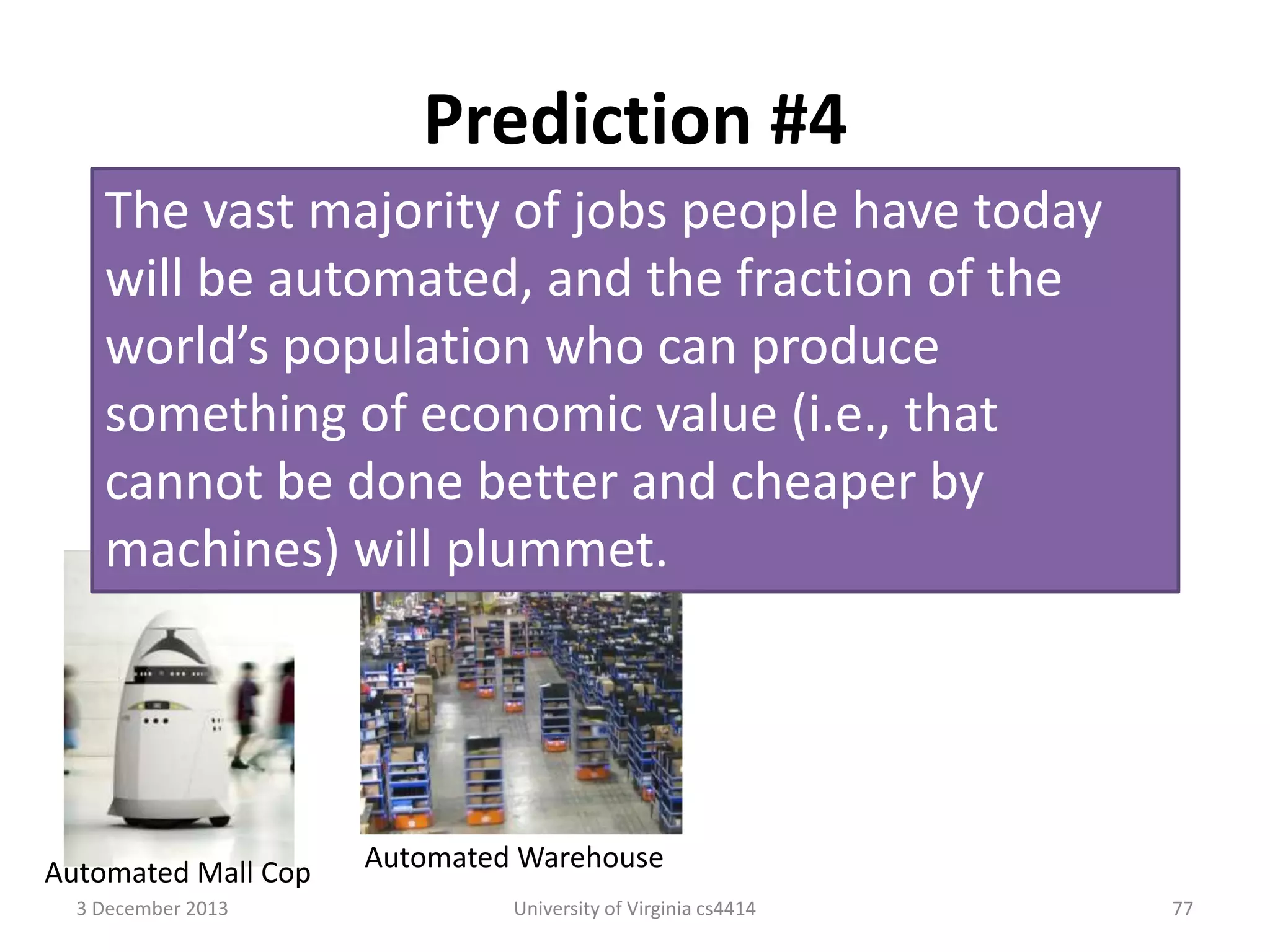 Prediction #4
The vast majority of jobs people have today
will be automated, and the fraction of the
world’s population who can produce
something of economic value (i.e., that
cannot be done better and cheaper by
machines) will plummet.

Automated Mall Cop
3 December 2013

Automated Warehouse
University of Virginia cs4414

77

 