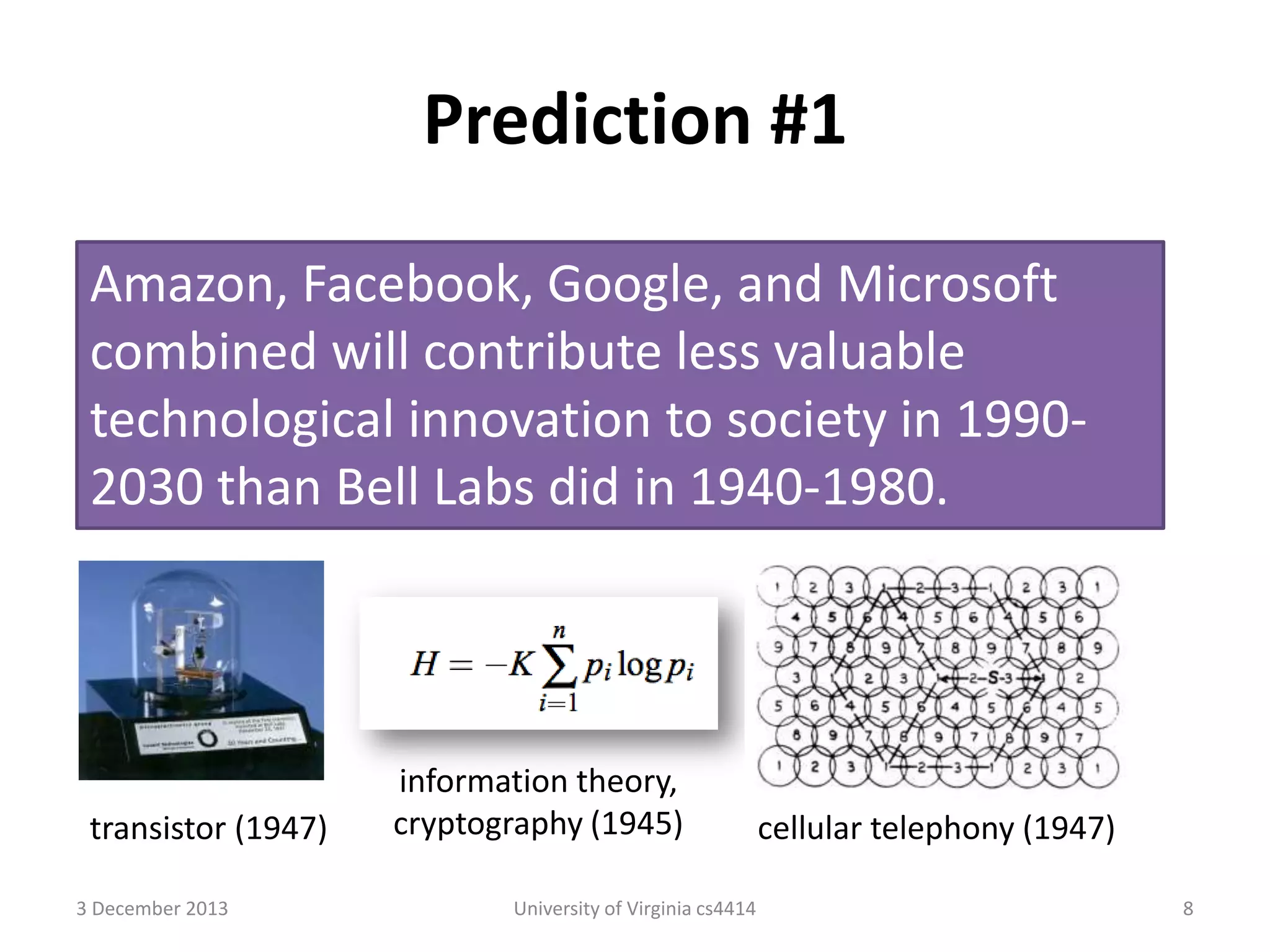 Prediction #1
Amazon, Facebook, Google, and Microsoft
combined will contribute less valuable
technological innovation to society in 19902030 than Bell Labs did in 1940-1980.

transistor (1947)
3 December 2013

information theory,
cryptography (1945)
University of Virginia cs4414

cellular telephony (1947)
8

 