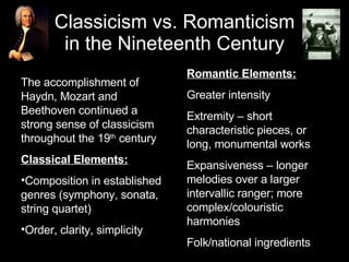 Classicism vs. Romanticism in the Nineteenth Century ,[object Object],[object Object],[object Object],[object Object],Romantic Elements: Greater intensity Extremity – short characteristic pieces, or long, monumental works Expansiveness – longer melodies over a larger intervallic ranger; more complex/colouristic harmonies Folk/national ingredients 