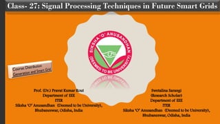 Class- 27: Signal Processing Techniques in Future Smart Grids
Prof. (Dr.) Pravat Kumar Rout
Department of EEE
ITER
Siksha ‘O’ Anusandhan (Deemed to be University),
Bhubaneswar, Odisha, India
Swetalina Sarangi
(Research Scholar)
Department of EEE
ITER
Siksha ‘O’ Anusandhan (Deemed to be University),
Bhubaneswar, Odisha, India
 