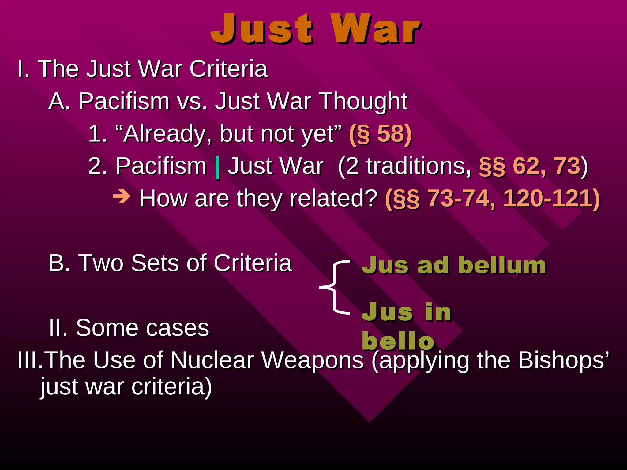 Just War I. The Just War Criteria A. Pacifism vs. Just War Thought 1. “Already, but not yet” (§ 58) 2. Pacifism | Just War (2 traditions , §§ 62, 73 ) How are they related? (§§ 73-74, 120-121) B. Two Sets of Criteria II. Some cases III.The Use of Nuclear Weapons (applying the Bishops’ just war criteria) Jus ad bellum Jus in bello