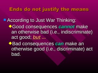 Ends do not justify the means According to Just War Thinking: Good consequences cannot make an otherwise bad (i.e., indiscriminate) act good; but ... Bad consequences can make an otherwise good (i.e., discriminate) act bad.
