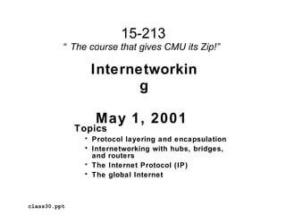 15-213
          “ The course that gives CMU its Zip!”

                 Internetworkin
                        g

                 May 1, 2001
              Topics
               • Protocol layering and encapsulation
               • Internetworking with hubs, bridges,
                 and routers
               • The Internet Protocol (IP)
               • The global Internet



class30.ppt
 