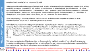 INSTITUTOESPECIALIZADODENIVELSUPERIOR
CENTROCULTURALSALVADOREÑOAMERICANO
Misión Institucional:
Formar profesionales en educación competentes, innovadores, con altos valores éticos y sensibilidad social, a través de la aplicación de procesos académicos y tecnológicos de
calidad que respondan a las exigencias, desafíos actuales y futuros.
ACADEMIC RECOMMENDATION FORM GUIDELINES
The Global Undergraduate Exchange Program (Global UGRAD) provides scholarships for talented students from around
the world to attend U.S. universities and colleges for one semester of undergraduate, non-degree study. The Global
UGRAD program, sponsored by the U.S. Department of State’s Bureau of Educational and Cultural Affairs, is supported
by the people of the United States. The program is administered through the joint efforts of the U.S. Department of
State’s Bureau of Educational and Cultural Affairs, the U.S. Embassies, and World Learning.
To be completed by a University Professor familiar with the student’s work in his or her major field of study.
Recommendations should not be from family members or friends.
Instructions: Your statement will be given considerable importance by the American universities and colleges
reviewing the student’s application, and therefore should be as complete and detailed as possible. Please, include
your candid evaluation of the student’s ability to participate in such an exchange program by indicating:
a) in what context you know the student;
b) how you would describe the mentality and adaptability of the student in difficult situations;
c) The qualities that would make the student a successful exchange student including their interaction with
others.
This recommendation should be typewritten or clearly printed in English, if possible. If not in English, an accurate
translation must be attached. You do not have to use this form for your recommendation but please include all of the
information below if you do not submit your recommendation on this form.
 