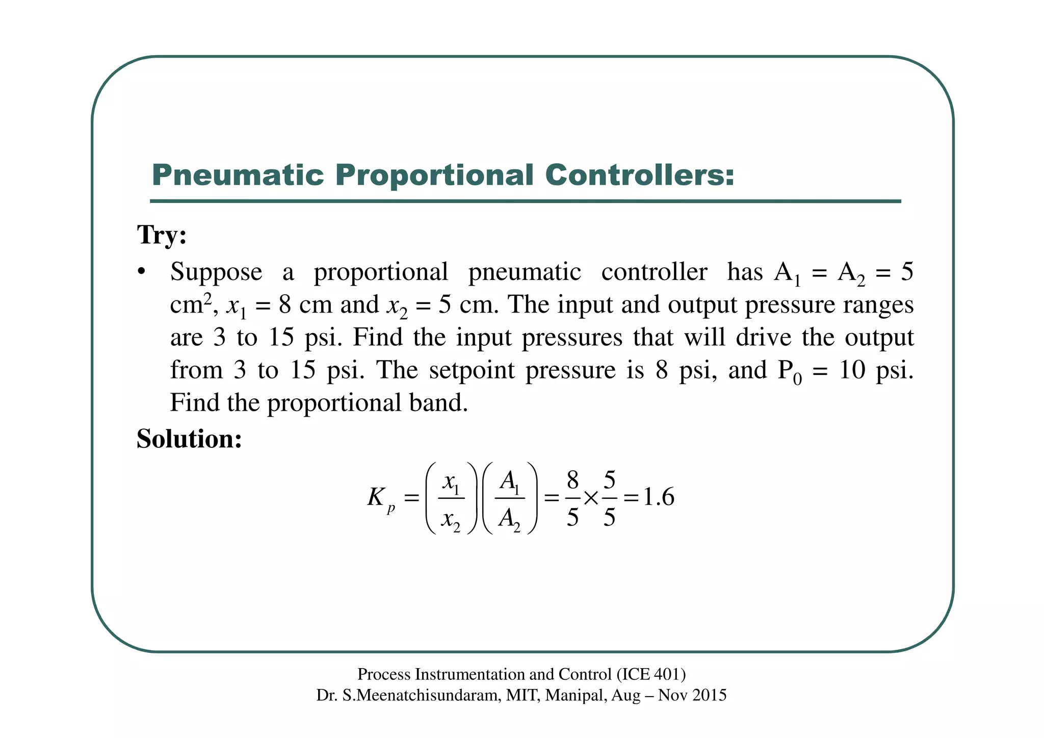 Pneumatic Proportional Controllers:
Process Instrumentation and Control (ICE 401)
Dr. S.Meenatchisundaram, MIT, Manipal, Aug – Nov 2015
Try:
• Suppose a proportional pneumatic controller has A1 = A2 = 5
cm2, x1 = 8 cm and x2 = 5 cm. The input and output pressure ranges
are 3 to 15 psi. Find the input pressures that will drive the output
from 3 to 15 psi. The setpoint pressure is 8 psi, and P0 = 10 psi.
Find the proportional band.
Solution:
1 1
2 2
8 5
1.6
5 5
p
x A
K
x A
  
= = × =  
  
 