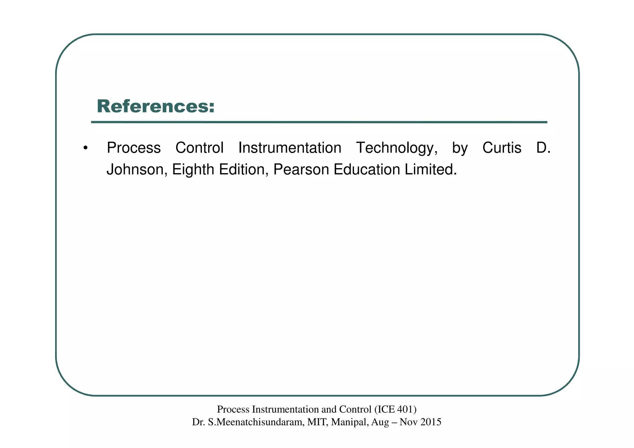 References:
• Process Control Instrumentation Technology, by Curtis D.
Johnson, Eighth Edition, Pearson Education Limited.
Process Instrumentation and Control (ICE 401)
Dr. S.Meenatchisundaram, MIT, Manipal, Aug – Nov 2015
 