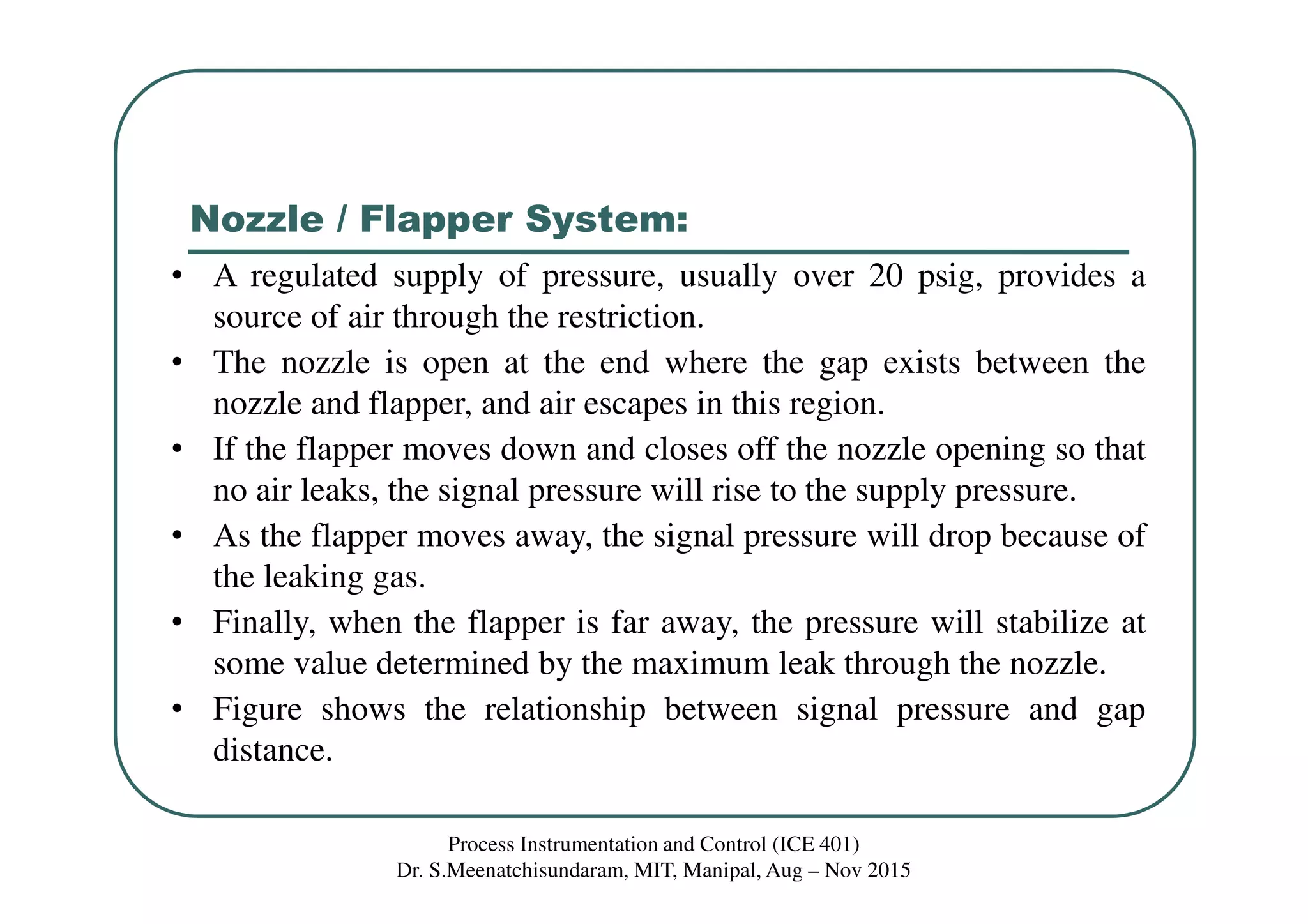 Nozzle / Flapper System:
Process Instrumentation and Control (ICE 401)
Dr. S.Meenatchisundaram, MIT, Manipal, Aug – Nov 2015
• A regulated supply of pressure, usually over 20 psig, provides a
source of air through the restriction.
• The nozzle is open at the end where the gap exists between the
nozzle and flapper, and air escapes in this region.
• If the flapper moves down and closes off the nozzle opening so that
no air leaks, the signal pressure will rise to the supply pressure.
• As the flapper moves away, the signal pressure will drop because of
the leaking gas.
• Finally, when the flapper is far away, the pressure will stabilize at
some value determined by the maximum leak through the nozzle.
• Figure shows the relationship between signal pressure and gap
distance.
 