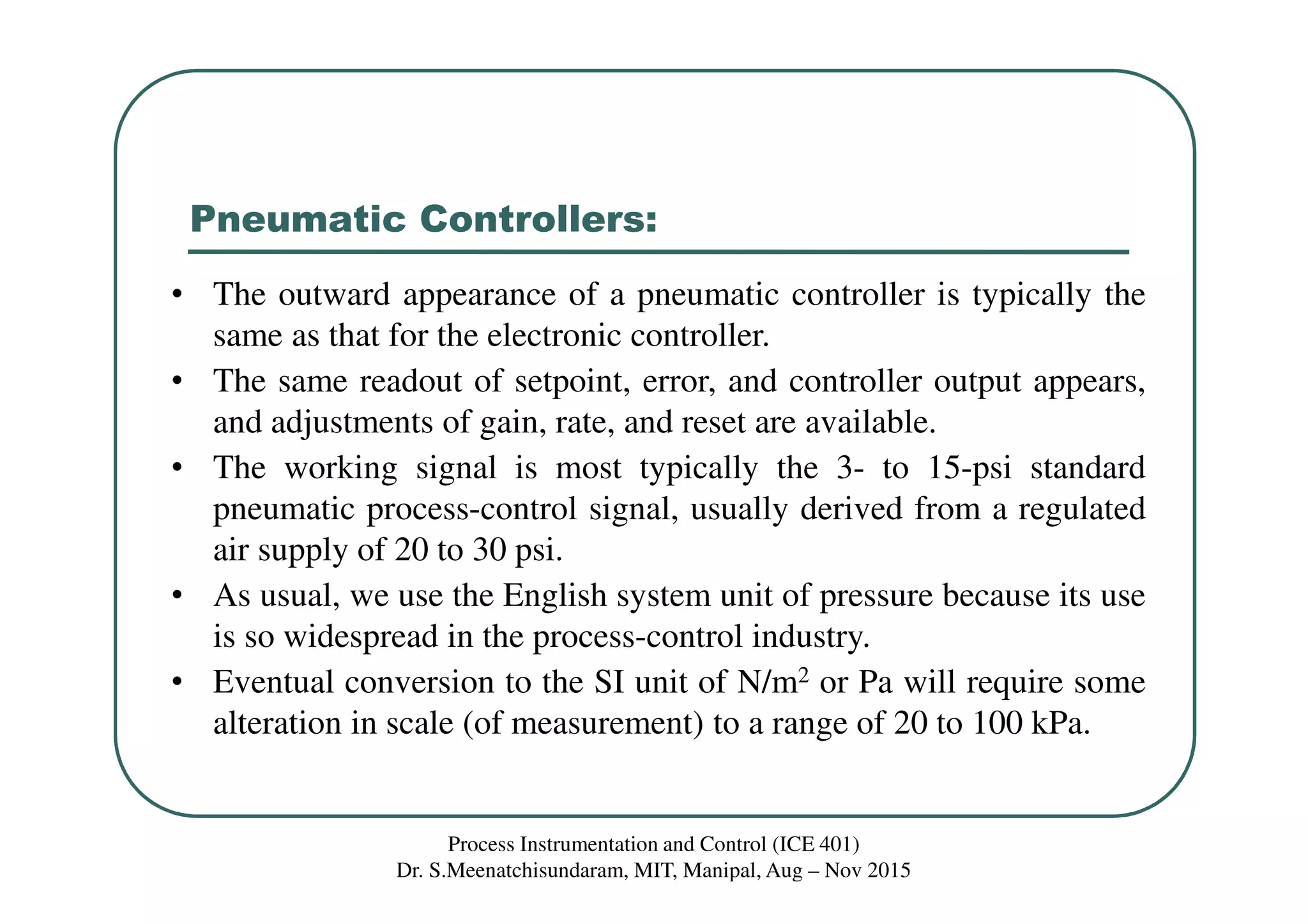 Pneumatic Controllers:
Process Instrumentation and Control (ICE 401)
Dr. S.Meenatchisundaram, MIT, Manipal, Aug – Nov 2015
• The outward appearance of a pneumatic controller is typically the
same as that for the electronic controller.
• The same readout of setpoint, error, and controller output appears,
and adjustments of gain, rate, and reset are available.
• The working signal is most typically the 3- to 15-psi standard
pneumatic process-control signal, usually derived from a regulated
air supply of 20 to 30 psi.
• As usual, we use the English system unit of pressure because its use
is so widespread in the process-control industry.
• Eventual conversion to the SI unit of N/m2 or Pa will require some
alteration in scale (of measurement) to a range of 20 to 100 kPa.
 
