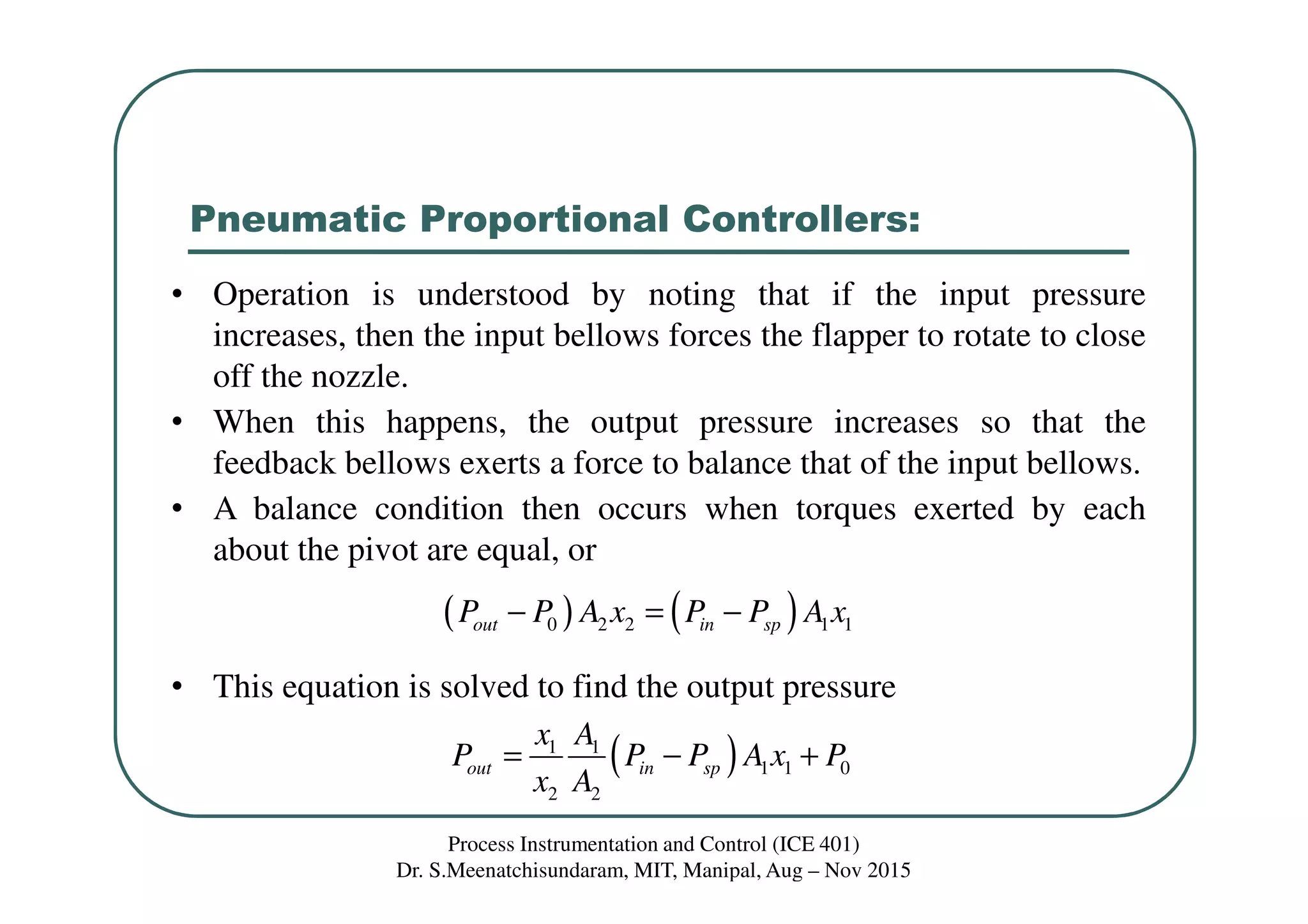 Pneumatic Proportional Controllers:
Process Instrumentation and Control (ICE 401)
Dr. S.Meenatchisundaram, MIT, Manipal, Aug – Nov 2015
• Operation is understood by noting that if the input pressure
increases, then the input bellows forces the flapper to rotate to close
off the nozzle.
• When this happens, the output pressure increases so that the
feedback bellows exerts a force to balance that of the input bellows.
• A balance condition then occurs when torques exerted by each
about the pivot are equal, or
• This equation is solved to find the output pressure
( ) ( )0 2 2 1 1out in spP P A x P P A x− = −
( )1 1
1 1 0
2 2
out in sp
x A
P P P A x P
x A
= − +
 