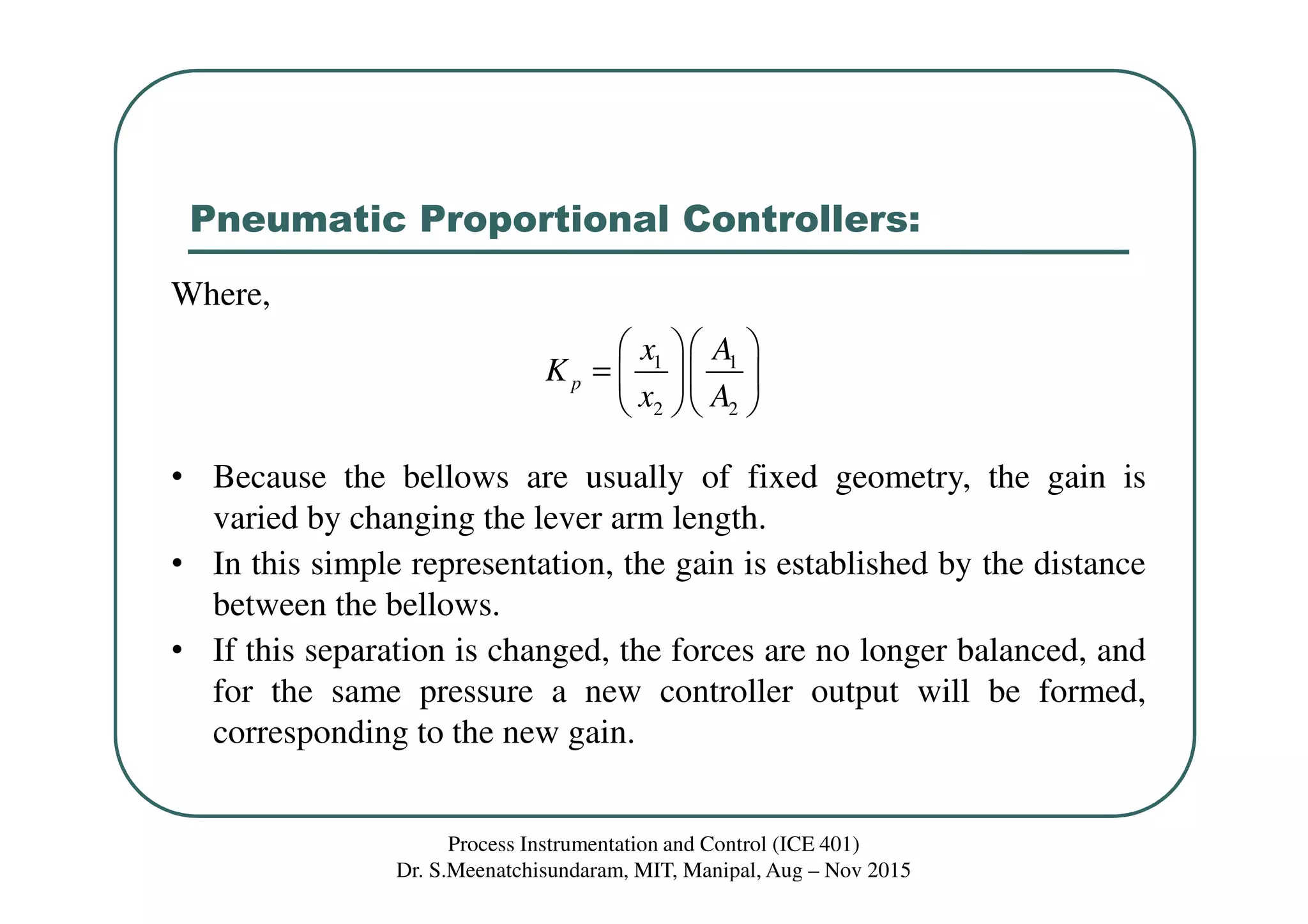 Pneumatic Proportional Controllers:
Process Instrumentation and Control (ICE 401)
Dr. S.Meenatchisundaram, MIT, Manipal, Aug – Nov 2015
Where,
• Because the bellows are usually of fixed geometry, the gain is
varied by changing the lever arm length.
• In this simple representation, the gain is established by the distance
between the bellows.
• If this separation is changed, the forces are no longer balanced, and
for the same pressure a new controller output will be formed,
corresponding to the new gain.
1 1
2 2
p
x A
K
x A
  
=   
  
 