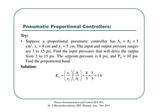 Pneumatic Proportional Controllers:
Process Instrumentation and Control (ICE 401)
Dr. S.Meenatchisundaram, MIT, Manipal, Aug – Nov 2015
Try:
• Suppose a proportional pneumatic controller has A1 = A2 = 5
cm2, x1 = 8 cm and x2 = 5 cm. The input and output pressure ranges
are 3 to 15 psi. Find the input pressures that will drive the output
from 3 to 15 psi. The setpoint pressure is 8 psi, and P0 = 10 psi.
Find the proportional band.
Solution:
1 1
2 2
8 5
1.6
5 5
p
x A
K
x A
  
= = × =  
  
 
