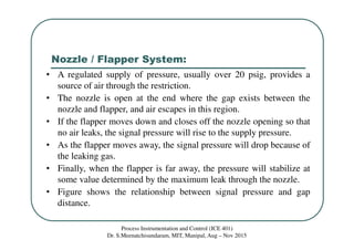 Nozzle / Flapper System:
Process Instrumentation and Control (ICE 401)
Dr. S.Meenatchisundaram, MIT, Manipal, Aug – Nov 2015
• A regulated supply of pressure, usually over 20 psig, provides a
source of air through the restriction.
• The nozzle is open at the end where the gap exists between the
nozzle and flapper, and air escapes in this region.
• If the flapper moves down and closes off the nozzle opening so that
no air leaks, the signal pressure will rise to the supply pressure.
• As the flapper moves away, the signal pressure will drop because of
the leaking gas.
• Finally, when the flapper is far away, the pressure will stabilize at
some value determined by the maximum leak through the nozzle.
• Figure shows the relationship between signal pressure and gap
distance.
 