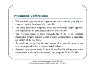 Pneumatic Controllers:
Process Instrumentation and Control (ICE 401)
Dr. S.Meenatchisundaram, MIT, Manipal, Aug – Nov 2015
• The outward appearance of a pneumatic controller is typically the
same as that for the electronic controller.
• The same readout of setpoint, error, and controller output appears,
and adjustments of gain, rate, and reset are available.
• The working signal is most typically the 3- to 15-psi standard
pneumatic process-control signal, usually derived from a regulated
air supply of 20 to 30 psi.
• As usual, we use the English system unit of pressure because its use
is so widespread in the process-control industry.
• Eventual conversion to the SI unit of N/m2 or Pa will require some
alteration in scale (of measurement) to a range of 20 to 100 kPa.
 