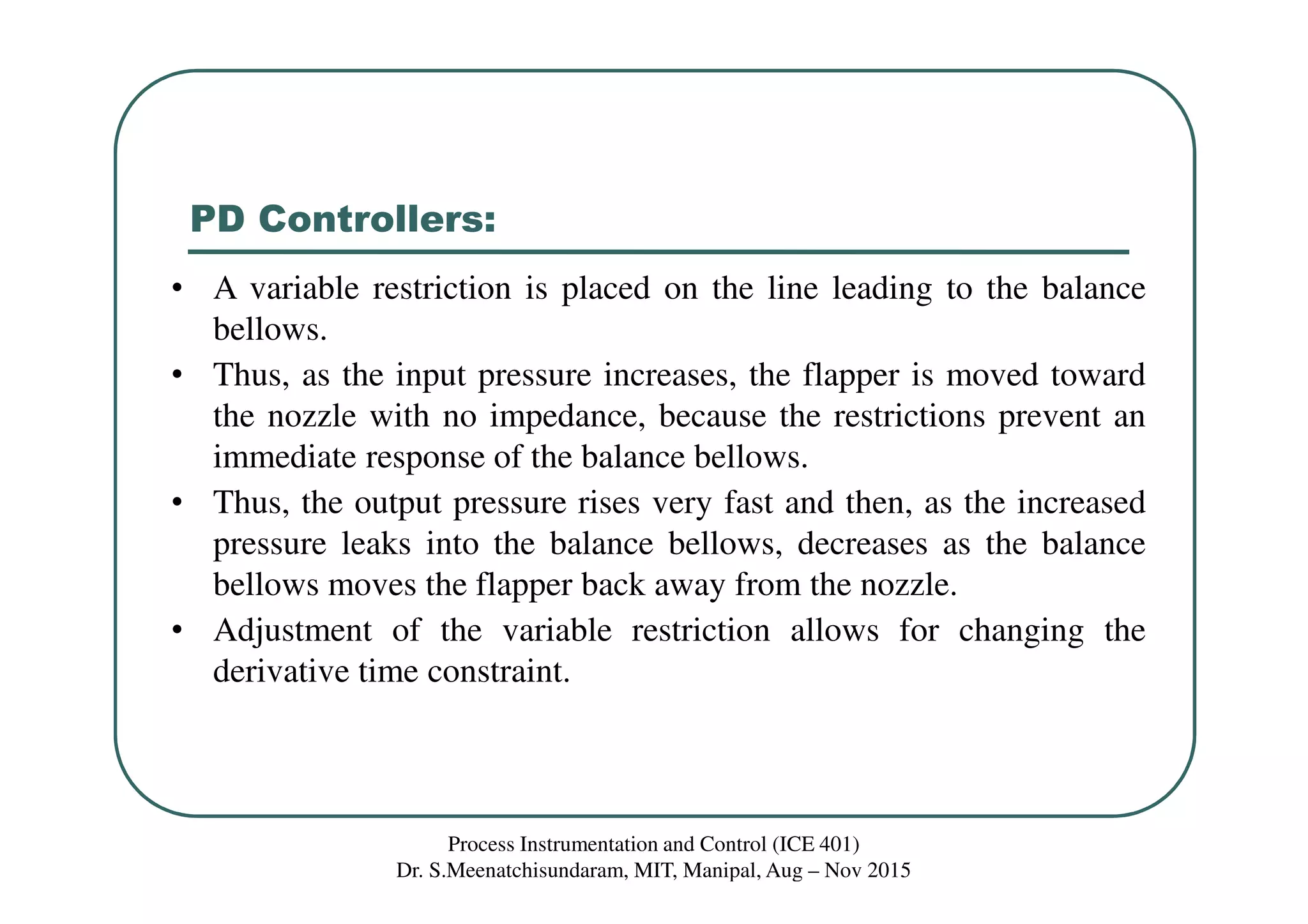 PD Controllers:
Process Instrumentation and Control (ICE 401)
Dr. S.Meenatchisundaram, MIT, Manipal, Aug – Nov 2015
• A variable restriction is placed on the line leading to the balance
bellows.
• Thus, as the input pressure increases, the flapper is moved toward
the nozzle with no impedance, because the restrictions prevent an
immediate response of the balance bellows.
• Thus, the output pressure rises very fast and then, as the increased
pressure leaks into the balance bellows, decreases as the balance
bellows moves the flapper back away from the nozzle.
• Adjustment of the variable restriction allows for changing the
derivative time constraint.
 