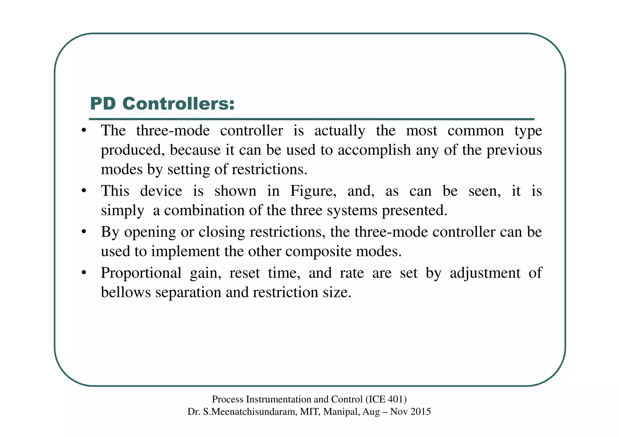 PD Controllers:
Process Instrumentation and Control (ICE 401)
Dr. S.Meenatchisundaram, MIT, Manipal, Aug – Nov 2015
• The three-mode controller is actually the most common type
produced, because it can be used to accomplish any of the previous
modes by setting of restrictions.
• This device is shown in Figure, and, as can be seen, it is
simply a combination of the three systems presented.
• By opening or closing restrictions, the three-mode controller can be
used to implement the other composite modes.
• Proportional gain, reset time, and rate are set by adjustment of
bellows separation and restriction size.
 