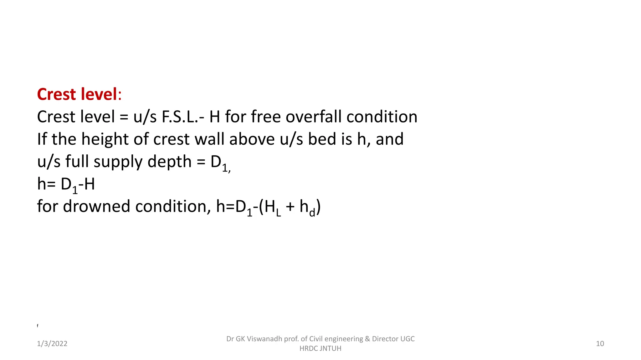 Crest level:
Crest level = u/s F.S.L.- H for free overfall condition
If the height of crest wall above u/s bed is h, and
u/s full supply depth = D1,
h= D1-H
for drowned condition, h=D1-(HL + hd)
f
1/3/2022
Dr GK Viswanadh prof. of Civil engineering & Director UGC
HRDC JNTUH
10
 