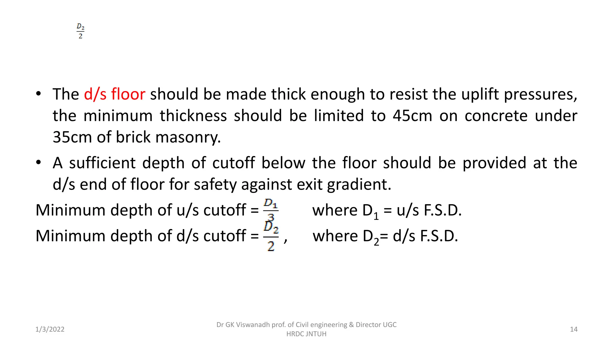 • The d/s floor should be made thick enough to resist the uplift pressures,
the minimum thickness should be limited to 45cm on concrete under
35cm of brick masonry.
• A sufficient depth of cutoff below the floor should be provided at the
d/s end of floor for safety against exit gradient.
Minimum depth of u/s cutoff = where D1 = u/s F.S.D.
Minimum depth of d/s cutoff = , where D2= d/s F.S.D.
1/3/2022
Dr GK Viswanadh prof. of Civil engineering & Director UGC
HRDC JNTUH
14
 