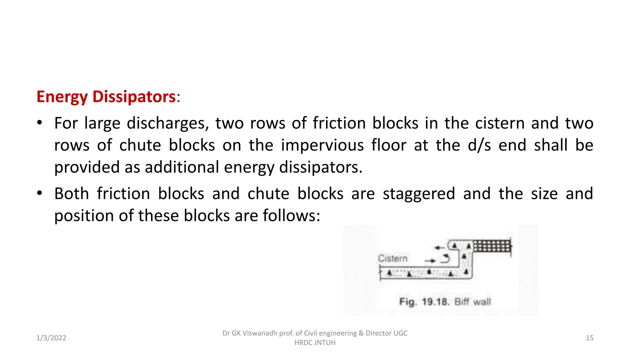 Energy Dissipators:
• For large discharges, two rows of friction blocks in the cistern and two
rows of chute blocks on the impervious floor at the d/s end shall be
provided as additional energy dissipators.
• Both friction blocks and chute blocks are staggered and the size and
position of these blocks are follows:
1/3/2022
Dr GK Viswanadh prof. of Civil engineering & Director UGC
HRDC JNTUH
15
 