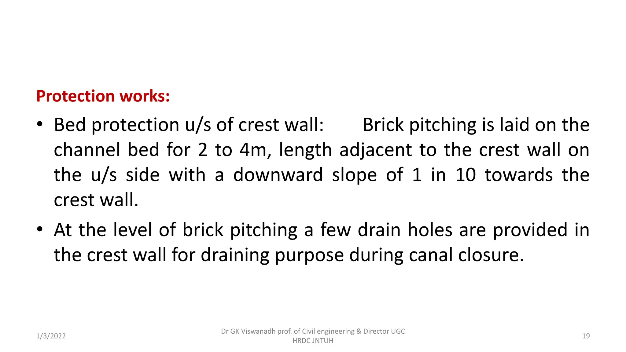 Protection works:
• Bed protection u/s of crest wall: Brick pitching is laid on the
channel bed for 2 to 4m, length adjacent to the crest wall on
the u/s side with a downward slope of 1 in 10 towards the
crest wall.
• At the level of brick pitching a few drain holes are provided in
the crest wall for draining purpose during canal closure.
1/3/2022
Dr GK Viswanadh prof. of Civil engineering & Director UGC
HRDC JNTUH
19
 