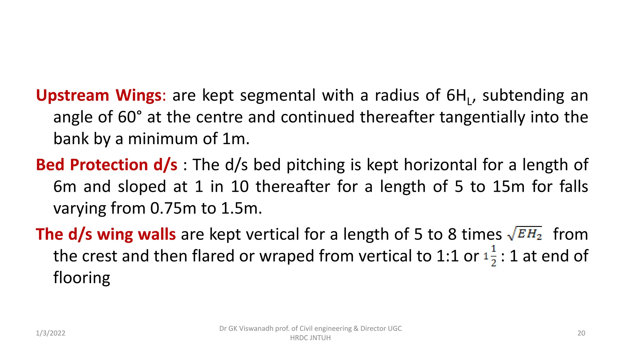 Upstream Wings: are kept segmental with a radius of 6HL, subtending an
angle of 60° at the centre and continued thereafter tangentially into the
bank by a minimum of 1m.
Bed Protection d/s : The d/s bed pitching is kept horizontal for a length of
6m and sloped at 1 in 10 thereafter for a length of 5 to 15m for falls
varying from 0.75m to 1.5m.
The d/s wing walls are kept vertical for a length of 5 to 8 times from
the crest and then flared or wraped from vertical to 1:1 or : 1 at end of
flooring
1/3/2022
Dr GK Viswanadh prof. of Civil engineering & Director UGC
HRDC JNTUH
20
 