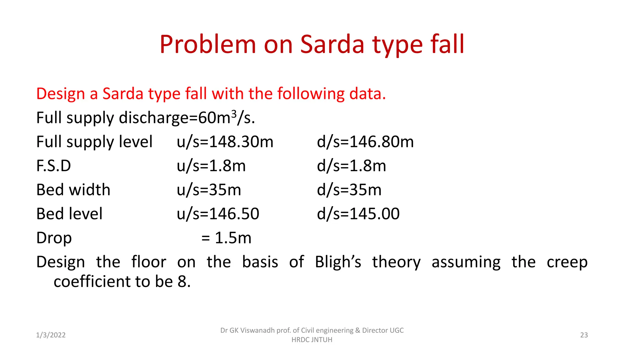 Problem on Sarda type fall
Design a Sarda type fall with the following data.
Full supply discharge=60m3/s.
Full supply level u/s=148.30m d/s=146.80m
F.S.D u/s=1.8m d/s=1.8m
Bed width u/s=35m d/s=35m
Bed level u/s=146.50 d/s=145.00
Drop = 1.5m
Design the floor on the basis of Bligh’s theory assuming the creep
coefficient to be 8.
1/3/2022
Dr GK Viswanadh prof. of Civil engineering & Director UGC
HRDC JNTUH
23
 