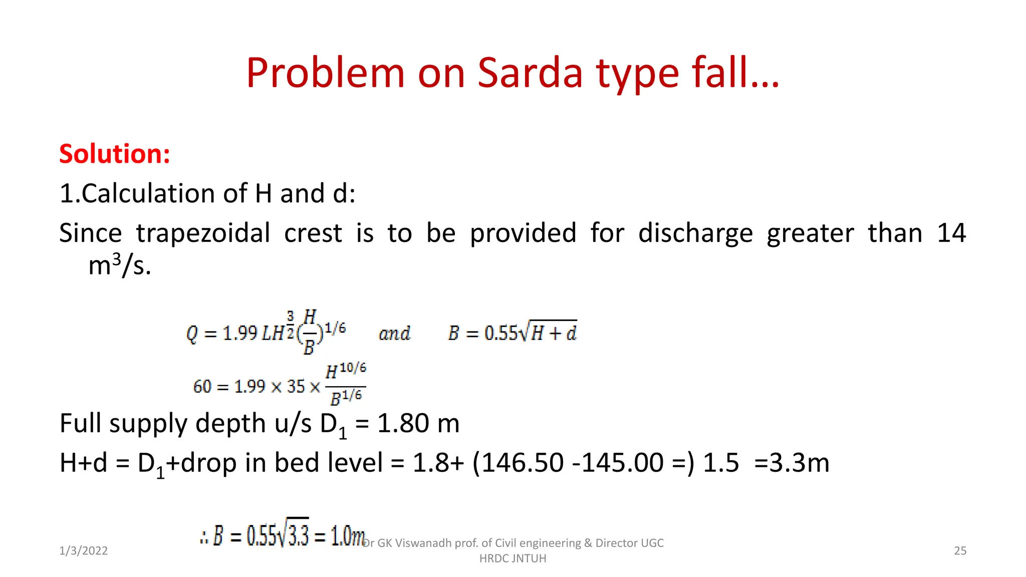 Problem on Sarda type fall…
Solution:
1.Calculation of H and d:
Since trapezoidal crest is to be provided for discharge greater than 14
m3/s.
Full supply depth u/s D1 = 1.80 m
H+d = D1+drop in bed level = 1.8+ (146.50 -145.00 =) 1.5 =3.3m
1/3/2022
Dr GK Viswanadh prof. of Civil engineering & Director UGC
HRDC JNTUH
25
 