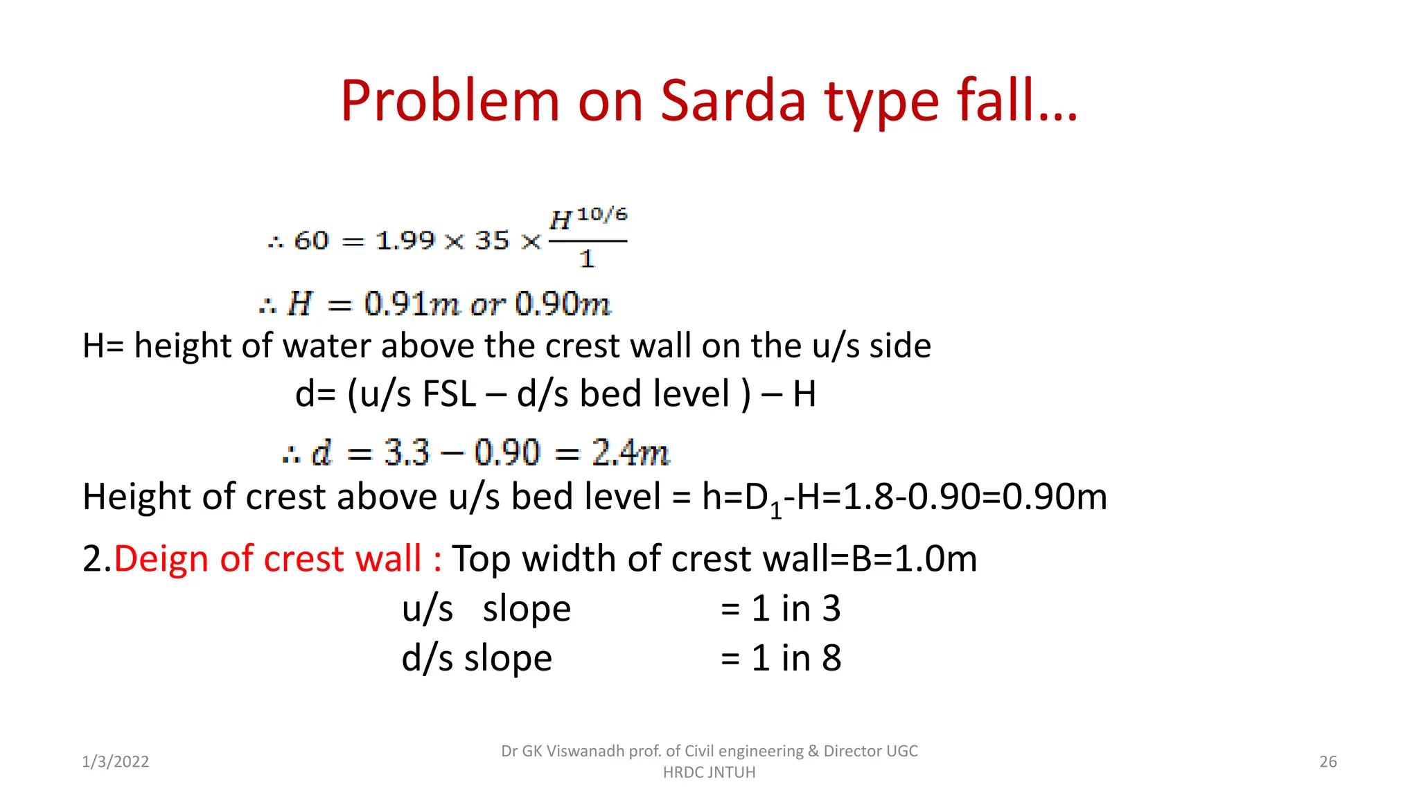 Problem on Sarda type fall…
H= height of water above the crest wall on the u/s side
d= (u/s FSL – d/s bed level ) – H
Height of crest above u/s bed level = h=D1-H=1.8-0.90=0.90m
2.Deign of crest wall : Top width of crest wall=B=1.0m
u/s slope = 1 in 3
d/s slope = 1 in 8
1/3/2022
Dr GK Viswanadh prof. of Civil engineering & Director UGC
HRDC JNTUH
26
 