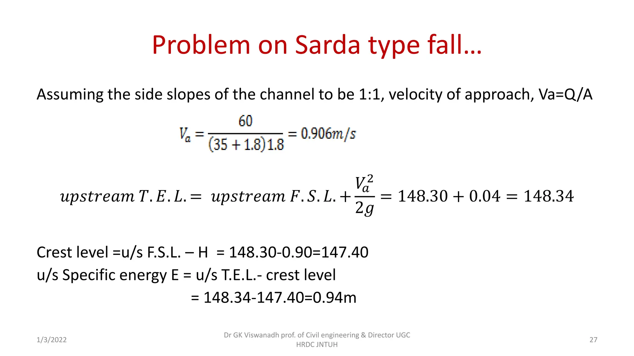 Problem on Sarda type fall…
Assuming the side slopes of the channel to be 1:1, velocity of approach, Va=Q/A
𝑢𝑝𝑠𝑡𝑟𝑒𝑎𝑚 𝑇. 𝐸. 𝐿. = 𝑢𝑝𝑠𝑡𝑟𝑒𝑎𝑚 𝐹. 𝑆. 𝐿. +
𝑉
𝑎
2
2𝑔
= 148.30 + 0.04 = 148.34
Crest level =u/s F.S.L. – H = 148.30-0.90=147.40
u/s Specific energy E = u/s T.E.L.- crest level
= 148.34-147.40=0.94m
1/3/2022
Dr GK Viswanadh prof. of Civil engineering & Director UGC
HRDC JNTUH
27
 